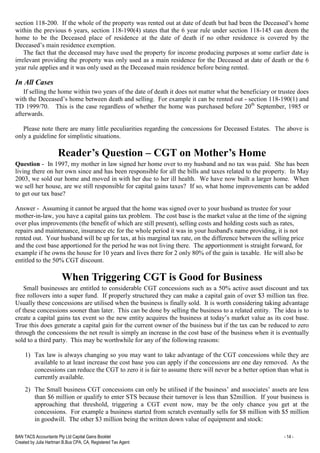 BAN TACS Accountants Pty Ltd Capital Gains Booklet - 14 -
Created by Julia Hartman B.Bus CPA, CA, Registered Tax Agent
section 118-200. If the whole of the property was rented out at date of death but had been the Deceased’s home
within the previous 6 years, section 118-190(4) states that the 6 year rule under section 118-145 can deem the
home to be the Deceased place of residence at the date of death if no other residence is covered by the
Deceased’s main residence exemption.
The fact that the deceased may have used the property for income producing purposes at some earlier date is
irrelevant providing the property was only used as a main residence for the Deceased at date of death or the 6
year rule applies and it was only used as the Deceased main residence before being rented.
In All Cases
If selling the home within two years of the date of death it does not matter what the beneficiary or trustee does
with the Deceased’s home between death and selling. For example it can be rented out - section 118-190(1) and
TD 1999/70. This is the case regardless of whether the home was purchased before 20th
September, 1985 or
afterwards.
Please note there are many little peculiarities regarding the concessions for Deceased Estates. The above is
only a guideline for simplistic situations.
Reader’s Question – CGT on Mother’s Home
Question - In 1997, my mother in law signed her home over to my husband and no tax was paid. She has been
living there on her own since and has been responsible for all the bills and taxes related to the property. In May
2003, we sold our home and moved in with her due to her ill health. We have now built a larger home. When
we sell her house, are we still responsible for capital gains taxes? If so, what home improvements can be added
to get our tax base?
Answer - Assuming it cannot be argued that the home was signed over to your husband as trustee for your
mother-in-law, you have a capital gains tax problem. The cost base is the market value at the time of the signing
over plus improvements (the benefit of which are still present), selling costs and holding costs such as rates,
repairs and maintenance, insurance etc for the whole period it was in your husband's name providing, it is not
rented out. Your husband will be up for tax, at his marginal tax rate, on the difference between the selling price
and the cost base apportioned for the period he was not living there. The apportionment is straight forward, for
example if he owns the house for 10 years and lives there for 2 only 80% of the gain is taxable. He will also be
entitled to the 50% CGT discount.
When Triggering CGT is Good for Business
Small businesses are entitled to considerable CGT concessions such as a 50% active asset discount and tax
free rollovers into a super fund. If properly structured they can make a capital gain of over $3 million tax free.
Usually these concessions are utilised when the business is finally sold. It is worth considering taking advantage
of these concessions sooner than later. This can be done by selling the business to a related entity. The idea is to
create a capital gains tax event so the new entity acquires the business at today’s market value as its cost base.
True this does generate a capital gain for the current owner of the business but if the tax can be reduced to zero
through the concessions the net result is simply an increase in the cost base of the business when it is eventually
sold to a third party. This may be worthwhile for any of the following reasons:
1) Tax law is always changing so you may want to take advantage of the CGT concessions while they are
available to at least increase the cost base you can apply if the concessions are one day removed. As the
concessions can reduce the CGT to zero it is fair to assume there will never be a better option than what is
currently available.
2) The Small business CGT concessions can only be utilised if the business’ and associates’ assets are less
than $6 million or qualify to enter STS because their turnover is less than $2million. If your business is
approaching that threshold, triggering a CGT event now, may be the only chance you get at the
concessions. For example a business started from scratch eventually sells for $8 million with $5 million
in goodwill. The other $3 million being the written down value of equipment and stock:
 