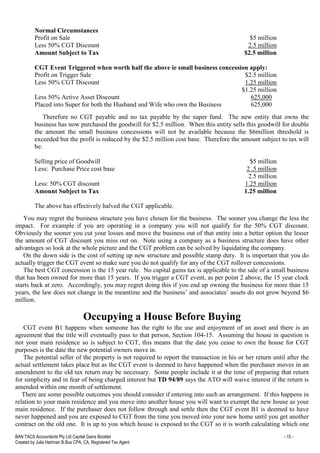 BAN TACS Accountants Pty Ltd Capital Gains Booklet - 15 -
Created by Julia Hartman B.Bus CPA, CA, Registered Tax Agent
Normal Circumstances
Profit on Sale $5 million
Less 50% CGT Discount 2.5 million
Amount Subject to Tax $2.5 million
CGT Event Triggered when worth half the above ie small business concession apply:
Profit on Trigger Sale $2.5 million
Less 50% CGT Discount 1.25 million
$1.25 million
Less 50% Active Asset Discount 625,000
Placed into Super for both the Husband and Wife who own the Business 625,000
Therefore no CGT payable and no tax payable by the super fund. The new entity that owns the
business has now purchased the goodwill for $2.5 million. When this entity sells this goodwill for double
the amount the small business concessions will not be available because the $6million threshold is
exceeded but the profit is reduced by the $2.5 million cost base. Therefore the amount subject to tax will
be:
Selling price of Goodwill $5 million
Less: Purchase Price cost base 2 .5 million
2.5 million
Less: 50% CGT discount 1.25 million
Amount Subject to Tax 1.25 million
The above has effectively halved the CGT applicable.
You may regret the business structure you have chosen for the business. The sooner you change the less the
impact. For example if you are operating in a company you will not qualify for the 50% CGT discount.
Obviously the sooner you cut your losses and move the business out of that entity into a better option the lesser
the amount of CGT discount you miss out on. Note using a company as a business structure does have other
advantages so look at the whole picture and the CGT problem can be solved by liquidating the company.
On the down side is the cost of setting up new structure and possible stamp duty. It is important that you do
actually trigger the CGT event so make sure you do not qualify for any of the CGT rollover concessions.
The best CGT concession is the 15 year rule. No capital gains tax is applicable to the sale of a small business
that has been owned for more than 15 years. If you trigger a CGT event, as per point 2 above, the 15 year clock
starts back at zero. Accordingly, you may regret doing this if you end up owning the business for more than 15
years, the law does not change in the meantime and the business’ and associates’ assets do not grow beyond $6
million.
Occupying a House Before Buying
CGT event B1 happens when someone has the right to the use and enjoyment of an asset and there is an
agreement that the title will eventually pass to that person, Section 104-15. Assuming the house in question is
not your main residence so is subject to CGT, this means that the date you cease to own the house for CGT
purposes is the date the new potential owners move in.
The potential seller of the property is not required to report the transaction in his or her return until after the
actual settlement takes place but as the CGT event is deemed to have happened when the purchaser moves in an
amendment to the old tax return may be necessary. Some people include it at the time of preparing that return
for simplicity and in fear of being charged interest but TD 94/89 says the ATO will waive interest if the return is
amended within one month of settlement.
There are some possible outcomes you should consider if entering into such an arrangement. If this happens in
relation to your main residence and you move into another house you will want to exempt the new house as your
main residence. If the purchaser does not follow through and settle then the CGT event B1 is deemed to have
never happened and you are exposed to CGT from the time you moved into your new home until you get another
contract on the old one. It is up to you which house is exposed to the CGT so it is worth calculating which one
 