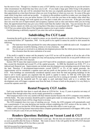 BAN TACS Accountants Pty Ltd Capital Gains Booklet - 16 -
Created by Julia Hartman B.Bus CPA, CA, Registered Tax Agent
has the most to lose. Though it is a burden to carry a CGT liability over your existing home as you do not know
what circumstances lie ahead that may force you to sell. If you made a large gain while living in the property
the eventual gain on the sale will be calculated from the time you originally purchased to the time of sale and
then apportioned on a time basis between when you were living there or when you were not. So some of the gain
made while living there could end up taxable. A solution to this problem would be to make sure you charge the
prospective buyers rent so you can utilise Section 118-192 to reset the cost base at the market value when they
move in. Note this strategy will work against you if the gain is made after you move out. If the gain you make
does not cover the cost of improvements and occupancy expenses such as rates and interest while you are living
there, the apportionment basis may give you a better result than the market value idea. You can increase the cost
base by interest, repairs etc while you were living there if the place was purchased after 20th
August 1991 Section
110-25 but you cannot utilise these if the legislation requires you to get a market valuation.
Careful planning is definitely required if you enter into such an arrangement.
Subdividing Pre CGT Land
Assuming the profit on the sale is capital in nature, no tax should be payable on the sale of the land because it
was purchased before 20th
September, 1985. For the profit to be capital in nature be careful to skirt around the
following:
(i) The land must have been purchased for some other purpose than to subdivide and re sell. Examples of
other purposes would be farming, a home or to run a business. And
(ii) You do not get so involved in an elaborate development process that the whole process becomes more
like a business than the mere realisation of an asset.
If the profit is capital in nature and the property is pre CGT no tax will be payable at all on the sale of the
divided lots. If you fail the test for capital you may end up paying normal income tax on any profit without even
being entitled to the 50% CGT discount.
Section 108-70 states that improvements to pre CGT land will be considered a separate asset from the land if
they exceed the threshold and exceed 5% of the capital proceeds. In 2004 the threshold was $104, 377, it is
indexed each financial year. Improvements can include most development costs including removal of items from
the land. Therefore if development/improvements exceed $104,377 or 5% of the capital proceeds, the
improvements will be considered a separate asset and any profit on that portion of the sale will be subject to
CGT. Note buildings are automatically considered separate assets from the land and putting buildings on the
land to sell it works against you argument that the profit is capital in nature. In TD5 the ATO states that
improvements that do not actually touch the land such as council fees for re zoning are included. In ID 2002/387
the ATO state that the threshold and 5% test apply to each individual block sold so it is unlikely that
development costs will trigger a separate asset from the land, if a house is built on the property it is very likely to
exceed the separate asset test.
Rental Property CGT Audits
Each year around this time there is much talk about an ATO hit list. In my 12 years in practice not many of
the threats filter through unless they can be simply generated by a computer.
Most taxpayers know to be very careful with their interest income because the ATO’s computer cross matches
with the banks. The same reverence should be paid to capital gains made on rental properties. The ATO is well
aware that the property boom will be a huge boost to revenue.
The ATO computers have two ways of catching you out. Firstly, the ATO computer will automatically send
you a questionnaire if you stop declaring rent income without completing the CGT section of the tax return. If
that doesn’t catch you out then the ATOs data matching with the titles office is sure to get you.
Unlike audits involving human intervention these computer generated questionnaires will happen 100% of the
time so it is not just a case of are you feeling lucky.
Readers Question: Building on Vacant Land & CGT
A reader is building a house on land purchased 2 years ago. But she does not intend to live there and will sell
as soon as possible after the house is finished. She wants to know if she will qualify for the 50% CGT discount
even though the building will be less than a year old.
 