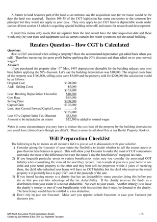 BAN TACS Accountants Pty Ltd Capital Gains Booklet - 17 -
Created by Julia Hartman B.Bus CPA, CA, Registered Tax Agent
A fixture to land becomes part of the land so at common law the acquisition date for the house would be the
date the land was acquired. Section 108-55 of the CGT legislation has some exclusions to the common law
principle but they would not apply in your case. They only apply to pre CGT land or depreciable assets under
section 40 (not section 43 which is regarding special building write off) and assets for research and development.
In short this means only assets that are separate from the land would have the later acquisition date and these
would only be your plant and equipment such as carpets curtains hot water system etc not the actual building.
Readers Question – How CGT is Calculated
Question:
How is CGT calculated when selling a property? Does the accumulated depreciation get added back when you
sell? Therefore increasing the gross profit before applying the 50% discount and then added on to your normal
wages?
Answer:
If you purchased the property after 13th
May, 1997 depreciation claimable for the building reduces your cost
base before applying the 50% discount. Let’s say the building depreciation was $10,000. The original costs base
of the property was $100,000, selling costs were $5,000 and the property sold for $200,000 the calculation would
be as follows:
Original Cost $100,000
Add: Selling Costs $5,000
$105,000
Less: Building Depreciation Claimable $10,000
Cost Base $95,000
Selling Price $200,000
Capital Gain $105,000
Less: Any Carried forward Capital Losses 0
$105,000
Less 50% Capital Gains Tax Discount $52,500
Amount to be included in tax return $52,500 ie added to normal wages
Note: in some circumstances you may have to reduce the cost base of the property by the building depreciation
you could have claimed even though you didn’t. There is more detail about this in our Rental Property Booklet.
Will Preparation Checklist
The following is by no means an all inclusive list it is just an aid to discussions with your solicitor.
1) Consider giving the Executor of your estate the flexibility to decide whether to sell the estates assets or
pass them to beneficiaries in specie. This will allow your Executor to make the most of CGT concessions
and make the most of the differences between the estate’s and the beneficiaries’ marginal tax rates.
2) If you bequeath particular assets to certain beneficiaries make sure you consider the associated CGT
liability when considering the value of the asset they receive. For example if you leave your home to one
child and your rental property to the other and they both sell the properties within 2 years of receiving
them, the child who inherited your home will have no CGT liability but the child who receives the rental
property will probably have to pay CGT out of the proceeds of the sale.
3) If you intend leaving money to a charity that has tax deductibility status consider doing this before you
die so that you can take advantage of the tax deductibility. If the charity receives the funds as a
distribution from your estate it is not tax deductible. Not even to your estate. Another strategy is to leave
the charity’s money to one of your beneficiaries with instructions that it must be donated to the charity.
The beneficiary would then be entitled to a tax deduction.
4) Don’t rely on just one Executor. Make sure you appoint default Executors in case your Executor pre
deceases you.
 