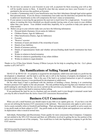 BAN TACS Accountants Pty Ltd Capital Gains Booklet - 18 -
Created by Julia Hartman B.Bus CPA, CA, Registered Tax Agent
5) Do not leave an amount to your Executor in your will, as payment for them executing your will as this
will be taxable income to them. It should be clear that any amount you leave your Executor is a gift
unrelated to the services they perform as Executor.
6) Consider a Testamentary trust if your beneficiaries may lose their inheritance through legal action against
their personal assets. If you do choose a testamentary trust make sure the deed does not permit the trustee
to admit new beneficiaries as this will compromise the trust’s status as testamentary.
7) If your spouse is receiving the age pension the asset test is much lower for a single person. To assist your
spouse in meeting this lower threshold you should consider leaving some of your assets to your children
rather than your spouse. Your children would then, hopefully, be in a position to help your spouse out
when needed.
8) Before you go to your solicitor make sure you have the following information:
• Personal details (Surname, Given names & Address)
• Children (Names, Ages & Addresses)
• Other beneficiaries (Names, Ages & Addresses)
• Executor
• "Reserve" executor
• Summary of assets and details of the ownership of assets
• Details of any liabilities
• Details of insurance policies
• Details of superannuation funds and whether advisory/binding death benefit nomination has been
made
• Wishes in relation to burial/cremation
• Wishes in relation to guardianship of any infant children
• Wishes in relation to organ donation
Thanks to Cec O’Dea from Schultz Toomey O’Brien Lawyers for his help in compiling this list. Cec’s phone
number is (07) 5457-6777
Tax Ramifications of Selling Vacant Land
TD 92/127 & TD 92/126 - if a property is acquired for development, subdivision and resale at a profit but the
development is abandoned and the land is sold the sale is still in the business of property development so the
proceeds taxable as normal income. This is the case if the land is an isolated transaction or part of a property
development business because it was purchased for development or subdivision.
On the other hand if land is purchased with the intention of building a house, farming it or constructing
business premises CGT applies to the sale proceeds. The only problem being proving that your intention was not
profit making by sale despite the fact you never carried out the activities you intended. This situation gets worse
if you develop or improve the land in someway before selling.
If you purchased the land for use in a business and you actually used it even though it remained vacant land
you may be able to benefit from the Active Asset CGT concessions discussed later.
Business CGT Concessions
When you sell a small business you should expect to pay little or no capital gains tax. If you have a tax bill
you are not utilising the business CGT concessions to the optimum. The concessions only apply to active assets.
Active assets normally refers to Goodwill and buildings. Plant and equipment do not qualify as active assets nor
is any profit made on them subject to CGT. Any profit made on the sale of plant and equipment over and above
its depreciation value is taxed at normal rates.
Individuals, Partnerships and Discretionary Trusts qualify for more concessions than Companies. Companies
are not entitled to the 50% CGT discount and there are difficulties involved in getting the tax free portion of the
active asset concession out of the company. You would have to look into liquidating a company to get the best
CGT outcome.
 