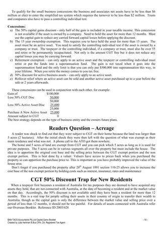 BAN TACS Accountants Pty Ltd Capital Gains Booklet - 19 -
Created by Julia Hartman B.Bus CPA, CA, Registered Tax Agent
To qualify for the small business concessions the business and associates net assets have to be less than $6
million or elect to enter the simplified tax system which requires the turnover to be less than $2 million. Trusts
and companies also have to pass a controlling individual test.
Concessions:
a) The 50% capital gains discount - only half of the gain is included in your taxable income. This concession
is not available if the asset is owned by a company. Need to hold the asset for more than 12 months. Must
use the capital gain to reduce any carried forward capital losses before applying the discount.
b) The 15 year ownership exemption. This requires you to have held the asset for more than 15 years. The
asset must be an active asset. You need to satisfy the controlling individual test if the asset is owned by a
company or trust. The taxpayer or the controlling individual, if a company or trust, must also be over 55
and retire or be permanently incapacitated. Not only is the amount CGT free but it does not reduce any
capital losses you may be carrying forward.
c) Retirement exemption – can only apply to an active asset and the taxpayer or controlling individual must
retire or put the funds into a superannuation fund. The gain is not taxed when it goes into the
superannuation fund and the only limit is that you can only put $500,000 into superannuation this way, in
your lifetime. When you retire the money comes to you tax free.
d) 50% discount for active business assets – can only apply to an active asset.
e) Rollover relief where an active asset can be sold and another active asset purchased up to a year before the
sale or 2 years afterwards.
These concessions can be used in conjunction with each other, for example:
Gain of $100,000
Less 50% CGT Disc 50,000
50,000
Less 50% Active Asset Disc 25,000
25,000
Purchase A New Active Asset 25,000
Amount subject to CGT 0
The best strategy depends on the type of business entity and the owners future plans.
Readers Question – Acreage
A reader was shock to find out that they were subject to CGT on their home because the land was larger than
5 acres (2 hectares). After the initial shock they were then left with the question of what was exempt as their
main residence and what was not. A phone call to the ATO got them nowhere.
The home and 5 acres of land are exempt from CGT and you can pick which 5 acres as long as it is used for
private purposes. The 5 acres can be in various segments all over the property but must include the house. The
idea is to apportion the original cost base and the selling price between the CGT exempt portion and the non
exempt portion. This is best done by a valuer. Valuers have access to prices back when you purchased the
property so can apportion the purchase price to. This is important as you have probably improved the value of the
house area.
Don’t forget if you purchased the property after 20th
August 1991 section 110-25 allows you to increase the
cost base of the non exempt portion by holding costs such as interest, insurance, rates and maintenance
CGT 50% Discount Trap for New Residents
When a taxpayer first becomes a resident of Australia for tax purposes they are deemed to have acquired any
assets they hold, that are not connected with Australia, at the date of becoming a resident and at the market value
on that day. Accordingly, the 50% discount is not available until they have been a resident for more than 12
months. This is a real trap for people selling their assets in their country of origin to transfer their wealth to
Australia, though as the capital gain is only the difference between the market value and selling price over a
period of less than 12 months, it should not be too painful. For details of assets connected with Australia refer
our Overseas Booklet. Reference ID 2003/628
 