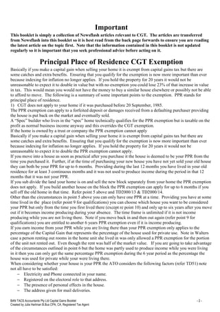 BAN TACS Accountants Pty Ltd Capital Gains Booklet - 2 -
Created by Julia Hartman B.Bus CPA, CA, Registered Tax Agent
Important
This booklet is simply a collection of Newsflash articles relevant to CGT. The articles are transferred
from Newsflash into this booklet so it is best read from the back page forwards to ensure you are reading
the latest article on the topic first. Note that the information contained in this booklet is not updated
regularly so it is important that you seek professional advice before acting on it.
Principal Place of Residence CGT Exemption
Basically if you make a capital gain when selling your home it is exempt from capital gains tax but there are
some catches and extra benefits. Ensuring that you qualify for the exemption is now more important than ever
because indexing for inflation no longer applies. If you hold the property for 20 years it would not be
unreasonable to expect it to double in value but with no exemption you could lose 23% of that increase in value
in tax. This would mean you would not have the money to buy a similar house elsewhere or possibly not be able
to afford to move. The following is a summary of some important points to the exemption. PPR stands for
principal place of residence.
1) CGT does not apply to your home if it was purchased before 20 September, 1985.
The PPR exemption can apply to a forfeited deposit or damages received from a defaulting purchaser providing
the house is put back on the market and eventually sold.
A “Spec” builder who lives in the “spec” home technically qualifies for the PPR exemption but is taxable on the
profit as normal business income anyway and this overrides the CGT exemption.
If the home is owned by a trust or company the PPR exemption cannot apply
Basically if you make a capital gain when selling your home it is exempt from capital gains tax but there are
some catches and extra benefits. Ensuring that you qualify for the exemption is now more important than ever
because indexing for inflation no longer applies. If you hold the property for 20 years it would not be
unreasonable to expect it to double the PPR exemption cannot apply.
If you move into a house as soon as practical after you purchase it the house is deemed to be your PPR from the
time you purchased it. Further, if at the time of purchasing your new house you have not yet sold your old house
they can both be your PPR for up to 6 months. Providing during the last 12 months you have lived in your old
residence for at least 3 continuous months and it was not used to produce income during the period in that 12
months that it was not your PPR.
If you sub divide the land your home is on and sell the new block separately from your home the PPR exemption
does not apply. If you build another house on the block the PPR exemption can apply for up to 6 months if you
sell off the old home in that time. Refer point 5 above and TD2000/13 & TD2000/14.
Other than the circumstances in point 5 above you can only have one PPR at a time. Providing you have at some
time lived in the place (refer point 9 for qualifications) you can choose which house you want to be considered
your PPR but only from the time you first lived there (except re point 10) and only up to six years after you move
out if it becomes income producing during your absence. The time frame is unlimited if it is not income
producing while you are not living there. Note if you move back in and then out again (refer point 9 for
qualifications) you are entitled to another 6 years PPR exemption even if it is income producing.
If you earn income from your PPR while you are living there than your PPR exemption only applies to the
percentage of the Capital Gain that represents the percentage of the house used for private use. Note in Walters
case a person renting out rooms in the home unit she lived in was only allowed a PPR exemption for the portion
of the unit not rented out. Even though the rent was half of the market value. If you are going to take advantage
of the circumstances outlined in point 6 but the home was partly used to produce income while you were living
in it then you can only get the same percentage PPR exemption during the 6 year period as the percentage the
house was used for private while your were living there.
When considering whether your house is your PPR the ATO considers the following factors (refer TD51) note
not all have to be satisfied:
− Electricity and Phone connected in your name.
− Registered on the electoral role to that address.
− The presence of personal effects in the house.
− The address given for mail deliveries.
 