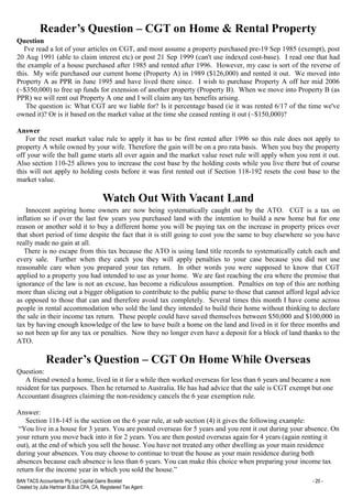 BAN TACS Accountants Pty Ltd Capital Gains Booklet - 20 -
Created by Julia Hartman B.Bus CPA, CA, Registered Tax Agent
Reader’s Question – CGT on Home & Rental Property
Question
I've read a lot of your articles on CGT, and most assume a property purchased pre-19 Sep 1985 (exempt), post
20 Aug 1991 (able to claim interest etc) or post 21 Sep 1999 (can't use indexed cost-base). I read one that had
the example of a house purchased after 1985 and rented after 1996. However, my case is sort of the reverse of
this. My wife purchased our current home (Property A) in 1989 ($126,000) and rented it out. We moved into
Property A as PPR in June 1995 and have lived there since. I wish to purchase Property A off her mid 2006
(~$350,000) to free up funds for extension of another property (Property B). When we move into Property B (as
PPR) we will rent out Property A one and I will claim any tax benefits arising.
The question is: What CGT are we liable for? Is it percentage based (ie it was rented 6/17 of the time we've
owned it)? Or is it based on the market value at the time she ceased renting it out (~$150,000)?
Answer
For the reset market value rule to apply it has to be first rented after 1996 so this rule does not apply to
property A while owned by your wife. Therefore the gain will be on a pro rata basis. When you buy the property
off your wife the ball game starts all over again and the market value reset rule will apply when you rent it out.
Also section 110-25 allows you to increase the cost base by the holding costs while you live there but of course
this will not apply to holding costs before it was first rented out if Section 118-192 resets the cost base to the
market value.
Watch Out With Vacant Land
Innocent aspiring home owners are now being systematically caught out by the ATO. CGT is a tax on
inflation so if over the last few years you purchased land with the intention to build a new home but for one
reason or another sold it to buy a different home you will be paying tax on the increase in property prices over
that short period of time despite the fact that it is still going to cost you the same to buy elsewhere so you have
really made no gain at all.
There is no escape from this tax because the ATO is using land title records to systematically catch each and
every sale. Further when they catch you they will apply penalties to your case because you did not use
reasonable care when you prepared your tax return. In other words you were supposed to know that CGT
applied to a property you had intended to use as your home. We are fast reaching the era where the premise that
ignorance of the law is not an excuse, has become a ridiculous assumption. Penalties on top of this are nothing
more than slicing out a bigger obligation to contribute to the public purse to those that cannot afford legal advice
as opposed to those that can and therefore avoid tax completely. Several times this month I have come across
people in rental accommodation who sold the land they intended to build their home without thinking to declare
the sale in their income tax return. These people could have saved themselves between $50,000 and $100,000 in
tax by having enough knowledge of the law to have built a home on the land and lived in it for three months and
so not been up for any tax or penalties. Now they no longer even have a deposit for a block of land thanks to the
ATO.
Reader’s Question – CGT On Home While Overseas
Question:
A friend owned a home, lived in it for a while then worked overseas for less than 6 years and became a non
resident for tax purposes. Then he returned to Australia. He has had advice that the sale is CGT exempt but one
Accountant disagrees claiming the non-residency cancels the 6 year exemption rule.
Answer:
Section 118-145 is the section on the 6 year rule, at sub section (4) it gives the following example:
“You live in a house for 3 years. You are posted overseas for 5 years and you rent it out during your absence. On
your return you move back into it for 2 years. You are then posted overseas again for 4 years (again renting it
out), at the end of which you sell the house. You have not treated any other dwelling as your main residence
during your absences. You may choose to continue to treat the house as your main residence during both
absences because each absence is less than 6 years. You can make this choice when preparing your income tax
return for the income year in which you sold the house.”
 