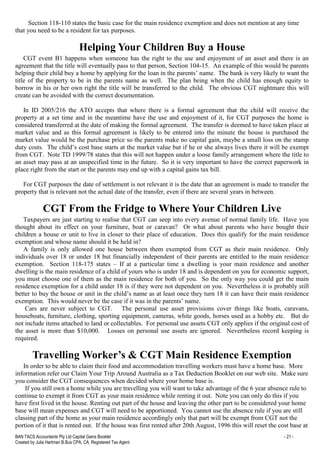 BAN TACS Accountants Pty Ltd Capital Gains Booklet - 21 -
Created by Julia Hartman B.Bus CPA, CA, Registered Tax Agent
Section 118-110 states the basic case for the main residence exemption and does not mention at any time
that you need to be a resident for tax purposes.
Helping Your Children Buy a House
CGT event B1 happens when someone has the right to the use and enjoyment of an asset and there is an
agreement that the title will eventually pass to that person, Section 104-15. An example of this would be parents
helping their child buy a home by applying for the loan in the parents’ name. The bank is very likely to want the
title of the property to be in the parents name as well. The plan being when the child has enough equity to
borrow in his or her own right the title will be transferred to the child. The obvious CGT nightmare this will
create can be avoided with the correct documentation.
In ID 2005/216 the ATO accepts that where there is a formal agreement that the child will receive the
property at a set time and in the meantime have the use and enjoyment of it, for CGT purposes the home is
considered transferred at the date of making the formal agreement. The transfer is deemed to have taken place at
market value and as this formal agreement is likely to be entered into the minute the house is purchased the
market value would be the purchase price so the parents make no capital gain, maybe a small loss on the stamp
duty costs. The child’s cost base starts at the market value but if he or she always lives there it will be exempt
from CGT. Note TD 1999/78 states that this will not happen under a loose family arrangement where the title to
an asset may pass at an unspecified time in the future. So it is very important to have the correct paperwork in
place right from the start or the parents may end up with a capital gains tax bill.
For CGT purposes the date of settlement is not relevant it is the date that an agreement is made to transfer the
property that is relevant not the actual date of the transfer, even if there are several years in between.
CGT From the Fridge to Where Your Children Live
Taxpayers are just starting to realise that CGT can seep into every avenue of normal family life. Have you
thought about its effect on your furniture, boat or caravan? Or what about parents who have bought their
children a house or unit to live in closer to their place of education. Does this qualify for the main residence
exemption and whose name should it be held in?
A family is only allowed one house between them exempted from CGT as their main residence. Only
individuals over 18 or under 18 but financially independent of their parents are entitled to the main residence
exemption. Section 118-175 states – If at a particular time a dwelling is your main residence and another
dwelling is the main residence of a child of yours who is under 18 and is dependent on you for economic support,
you must choose one of them as the main residence for both of you. So the only way you could get the main
residence exemption for a child under 18 is if they were not dependent on you. Nevertheless it is probably still
better to buy the house or unit in the child’s name as at least once they turn 18 it can have their main residence
exemption. This would never be the case if it was in the parents’ name.
Cars are never subject to CGT. The personal use asset provisions cover things like boats, caravans,
houseboats, furniture, clothing, sporting equipment, cameras, white goods, horses used as a hobby etc. But do
not include items attached to land or collectables. For personal use assets CGT only applies if the original cost of
the asset is more than $10,000. Losses on personal use assets are ignored. Nevertheless record keeping is
required.
Travelling Worker’s & CGT Main Residence Exemption
In order to be able to claim their food and accommodation travelling workers must have a home base. More
information refer our Claim Your Trip Around Australia as a Tax Deduction Booklet on our web site. Make sure
you consider the CGT consequences when decided where your home base is.
If you still own a home while you are travelling you will want to take advantage of the 6 year absence rule to
continue to exempt it from CGT as your main residence while renting it out. Note you can only do this if you
have first lived in the house. Renting out part of the house and leaving the other part to be considered your home
base will mean expenses and CGT will need to be apportioned. You cannot use the absence rule if you are still
classing part of the home as your main residence accordingly only that part will be exempt from CGT not the
portion of it that is rented out. If the house was first rented after 20th August, 1996 this will reset the cost base at
 