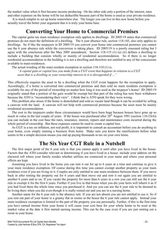 BAN TACS Accountants Pty Ltd Capital Gains Booklet - 22 -
Created by Julia Hartman B.Bus CPA, CA, Registered Tax Agent
the market value when it first became income producing. On the other side only a portion of the interest, rates
and other expenses on the home will be tax deductible because part of the home is used as your private residence.
It is much simpler to set up home somewhere else. The longer you can live in this new home before you
actually travel the better your argument that it is truly your home base.
Converting Your Home to Commercial Premises
The capital gains tax main residence exemption only applies to dwellings. ID 2005/19 states that commercial
premises do not meet the definition of a dwelling. The 6 year absence rule, section 118-145, also only applies to
dwellings. So if like the taxpayers in ID 2005/19 you convert your home into commercial premises you cannot
use the 6 year absence rule while the conversion is taking place. ID 2005/19 is a poorly reasoned ruling but I
agree with the conclusion after the May 2005 amendment. Section 118-115 (1) (a) (ii) defines a dwelling to
include a building that consists wholly or mainly of residential accommodation. So if there is no longer
residential accommodation in the building it is not a dwelling and therefore not entitled to any of the concessions
available to main residences.
The actual wording of the main resident exemption in section 118-110 (1) is:
“A capital gain or capital loss you make from a CGT event that happens in relation to a CGT
asset that is a dwelling or your ownership interest in it is disregarded if …”
This effectively requires the asset to be a dwelling when the CGT event happens for the exemption to apply.
Accordingly, if a home is converted into commercial premises and then sold no main residents exemption is
available for any of the period of ownership no matter how long it was used as the taxpayer’s home! ID 2005/19
originally stated that a portion of the gain would be exempt but that part of the ruling has now been withdrawn
because the ATO is “reconsidering their view”. I think that is ATO speak for they were wrong.
This problem also arises if the home is demolished and sold as vacant land though it can be avoided by selling
a caravan with the land. A caravan will not help with commercial premises because the asset must be mainly
residential accommodation.
The cost to the taxpayers under these circumstances would have been huge because houses have gone up so
much in value in the last couple of years. If the house was purchased after 20th
August 1991 (section 110-25(4))
you can include in the cost base the rates, insurance, interest, repairs and maintenance costs incurred during the
whole period of ownership. But these expenses cannot be used to create a capital loss.
As CGT is a tax on inflation, not real profit, it is important to consult an accountant before you do anything to
your home, even simply running a business from home. Make sure you know the ramifications before what
seems to be a simple decision means you end up paying thousands in tax on your own home.
The Six Year CGT Rule in a Nutshell
The first major point of the 6 year rule is that you cannot apply it until after you have lived in the house.
Factors that the ATO consider relevant in determining if you have lived in a house: include your address on the
electoral roll where your family resides whether utilities are connected in your name and where your personal
effects are kept.
Assuming you have lived in the home you can rent it out for up to 6 years at a time and continue to give it
your main residence exemption. Of course during this time you cannot exempt another property as your main
residence even if you are living in it. Couples are only entitled to one main residence between them. If you move
back in after renting the property out for 6 years and then move out and rent it out again you are entitled to
another 6 years and so on. If you vacate the property for more than 6 years in a row you can still use the 6 year
rule to exempt it for the first 6 years. Further if you live in that house when you die your heirs will inherit it as if
you had lived there the whole time since you purchased it. And yes you can use the 6 year rule to be deemed to
be living there when you die even though it is really rented out and you are in a nursing home.
Another name for the 6 year rule is the absence rule. If you are not absent you are not entitled to use it. So if
you rent out part of your home ie a granny flat or rooms in the house the 6 year rule cannot apply. Instead your
main residence exemption is limited to the part of the property you use personally. Further, if this is the first time
you have earned income from your home it will cause your cost base for your whole home to be reset at the
market value at the date it first started earning income. This can be the case even if you are just renting out a
room in your home.
 