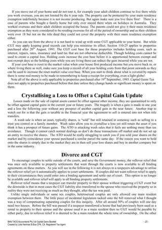 BAN TACS Accountants Pty Ltd Capital Gains Booklet - 23 -
Created by Julia Hartman B.Bus CPA, CA, Registered Tax Agent
If you move out of your home and do not rent it, for example your adult children continue to live there while
you work overseas, you are not limited by the 6 year rule. The property can be protected by your main residence
exemption indefinitely because it is not income producing. But again make sure you live there first! There is a
case of parents who bought a family home but only ever stayed there when on holidays in Australia. They
worked overseas and their adult children occupied the house. The parents could not give it their main residence
exemption as they were considered to be residing overseas for all of the period of ownership and as their children
were over 18 but not on the title deed they could not cover the property with their main residence exemption
either.
As you can see from the above it is not hard to wind up with some CGT applicable to your home. But while
CGT may apply keeping good records can help you minimise its effect. Section 110-25 applies to properties
purchased after 20th
August, 1991. The CGT cost base for these properties includes holding costs, such as
interest, repairs, rates, insurance and land tax that are not otherwise deductible. Though holding costs cannot be
used to create a capital loss. Holding costs increase the cost base before it is apportioned between exempt and
non exempt days so the holding costs while you are living there can reduce the gain incurred while you are not.
If your cost base is reset to the market value when your house first produced income but you move back in, or
where living there as well, make sure you keep a record of all your holding costs from that point onwards as they
can be used to increase the reset market value cost base. When you start to think about what is covered by repairs
there is some real money to be made in remembering to keep a receipt for everything, even a light globe!
Note all of the above is only applicable to properties purchased after 19th
September, 1985. Capital Gains Tax
does not apply to properties purchased before that date unless they change hands or significant money is spent on
them.
Crystallising a Loss to Offset a Capital Gain Update
Losses made on the sale of capital assets cannot be offset against other income, they are quarantined to only
be offset against capital gains in the current year or future years. The tragedy is when a gain is made in one year
and a loss the following year without any prospect of another capital gain in the near future. Another trap to
watch out for is that the gain is taxable in the financial year the agreement to sell is entered into not when title
transfers.
A wash sale is when an asset, typically shares, is “sold” but still retained in someway such as selling to a
trust you control or a family member. Wash sales allow you to crystallise a loss yet still retain the asset if you
think it has a prospect of future gains. The ATO is attacking wash sales that it feels are nothing more than tax
avoidance. Though it cannot catch normal dealings so don’t do these transactions off market and do not set up
an entity to receive the shares. The ATO would be really struggling to catch you if you sold your shares on the
market and by coincidence your spouse purchased a similar parcel the same day. If the reason you want to hold
onto the shares is simply due to the market they are in then sell your loss shares and buy in another company but
in the same industry.
Divorce and CGT
To encourage couples to settle outside of the courts, and save the Government money, the rollover relief that
was once only available to property settlements that went through the courts is now available to all binding
agreements on these matters. As you will see in the following it is not always to a taxpayers advantage to utilise
the rollover relief yet it automatically applies to court settlements. If couples did not want rollover relief to apply
to their circumstances they could enter into a binding agreement and settle out of court. This option is no longer
be available and rollover relief will apply to all binding property settlements.
Rollover relief means that a taxpayer can transfer property to their spouse without triggering a CGT event but
the downside is that in most cases the CGT liability also transferred to the spouse who received the property so in
reality they were not receiving as much as they thought, after the tax was paid.
Unlike single individuals or same sex couples, heterosexual couples are only allowed one main resident
exemption between them. The little piece of incidental legislation tacked onto the bill removed what I thought
was a way of compensating separating couples for this inequity. After all around 50% of couples will one day
need two houses. Before the bill was passed if a taxpayer transferred a house that had previously been used as a
rental to property to their spouse and the spouse used it as a main resident then no CGT would be payable by
either party, due to rollover relief it is deemed to be a main resident the whole time of ownership. On the other
 
