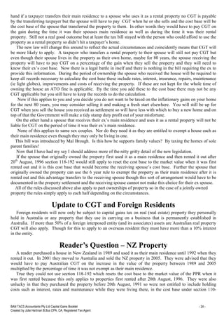 BAN TACS Accountants Pty Ltd Capital Gains Booklet - 24 -
Created by Julia Hartman B.Bus CPA, CA, Registered Tax Agent
hand if a taxpayer transfers their main residence to a spouse who uses it as a rental property no CGT is payable
by the transferring taxpayer but the spouse will have to pay CGT when he or she sells and the cost base will be
the cost base of the spouse that transferred the property to them. In other words they would have to pay CGT on
the gain during the time it was their spouses main residence as well as during the time it was their rental
property. Still not a real good outcome but at least the tax bill stayed with the person who could afford to use the
property as a rental property so didn’t hit a taxpayer’s home.
The new law will change this around to reflect the actual circumstances and coincidently means that CGT will
be more likely to apply. A taxpayer who transfers a rental property to their spouse will still not pay CGT but
even though their spouse lives in the property as their own home, maybe for 80 years, the spouse receiving the
property will have to pay CGT on a percentage of the gain when they sell the property and they will need to
know their ex’s cost base. Now there is a legal battle in itself and there is nothing in the bill requiring the ex to
provide this information. During the period of ownership the spouse who received the house will be required to
keep all records necessary to calculate the cost base these include rates, interest, insurance, repairs, maintenance
(ie light globes), improvements and costs of receiving the property. If these are not kept for the whole time of
owning the house an ATO fine is applicable. By the time you add these to the cost base there may not be any
CGT applicable but you still have to keep the records to do the calculation.
Now if this applies to you and you decide you do not want to be taxed on the inflationary gains on your home
for the next 80 years, you may consider selling it and making a fresh start elsewhere. You will still be up for
CGT when you sell the house you received as settlement so will have less with which to buy a new home and on
top of that the Government will make a tidy stamp duty profit out of your misfortune.
On the other hand a spouse that receives their ex’s main residence and uses it as a rental property will not be
liable for CGT on the period of time it was their ex’s main residence.
None of this applies to same sex couples. Nor do they need it as they are entitled to exempt a house each as
their main residence even though they may only be living in one.
This bill was introduced by Mal Brough. Is this how he supports family values? By taxing the homes of sole
parent families!
Now that I have had my say I should address more of the nitty gritty detail of the new legislation.
If the spouse that originally owned the property first used it as a main residence and then rented it out after
20th
August, 1996 section 118-192 would still apply to reset the cost base to the market value when it was first
rented out and it is this cost base that would become the receiving spouse’s cost base. Further the spouse that
originally owned the property can use the 6 year rule to exempt the property as their main residence after it is
rented out and this advantage transfers to the receiving spouse though this sort of arrangement would have to be
documented in the property settlement and the receiving spouse cannot not make this choice for their ex spouse.
All of the rules discussed above also apply to part ownerships of property so in the case of a jointly owned
property the rules simply apply to each half depending on the circumstances.
Update to CGT and Foreign Residents
Foreign residents will now only be subject to capital gains tax on real (real estate) property they personally
hold in Australia or any property that they use in carrying on a business that is permanently established in
Australia. If more than 50% of a foreign interposed entity (and its associates) assets are Australian real property
CGT will also apply. Though for this to apply to an overseas resident they must have more than a 10% interest
in the entity.
Reader’s Question – NZ Property
A reader purchased a house in New Zealand in 1989 and used it as their main residence until 1992 when they
rented it out. In 2001 they moved to Australia and sold the NZ property in 2005. They were advised that they
would have to pay Australian CGT on the increase in the value of the property between 1989 and 2005
multiplied by the percentage of time it was not exempt as their main residence.
True they could not use section 118-192 which resets the cost base to the market value of the PPR when it
was first rented because this only applies to properties first rented after 20th August, 1996. They were also
unlucky in that they purchased the property before 20th August, 1991 so were not entitled to include holding
costs such as interest, rates and maintenance while they were living there, in the cost base under section 110-
 