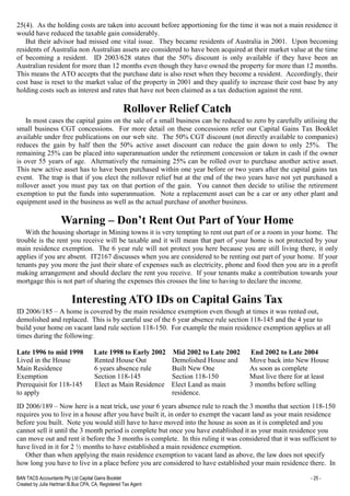 BAN TACS Accountants Pty Ltd Capital Gains Booklet - 25 -
Created by Julia Hartman B.Bus CPA, CA, Registered Tax Agent
25(4). As the holding costs are taken into account before apportioning for the time it was not a main residence it
would have reduced the taxable gain considerably.
But their advisor had missed one vital issue. They became residents of Australia in 2001. Upon becoming
residents of Australia non Australian assets are considered to have been acquired at their market value at the time
of becoming a resident. ID 2003/628 states that the 50% discount is only available if they have been an
Australian resident for more than 12 months even though they have owned the property for more than 12 months.
This means the ATO accepts that the purchase date is also reset when they become a resident. Accordingly, their
cost base is reset to the market value of the property in 2001 and they qualify to increase their cost base by any
holding costs such as interest and rates that have not been claimed as a tax deduction against the rent.
Rollover Relief Catch
In most cases the capital gains on the sale of a small business can be reduced to zero by carefully utilising the
small business CGT concessions. For more detail on these concessions refer our Capital Gains Tax Booklet
available under free publications on our web site. The 50% CGT discount (not directly available to companies)
reduces the gain by half then the 50% active asset discount can reduce the gain down to only 25%. The
remaining 25% can be placed into superannuation under the retirement concession or taken in cash if the owner
is over 55 years of age. Alternatively the remaining 25% can be rolled over to purchase another active asset.
This new active asset has to have been purchased within one year before or two years after the capital gains tax
event. The trap is that if you elect the rollover relief but at the end of the two years have not yet purchased a
rollover asset you must pay tax on that portion of the gain. You cannot then decide to utilise the retirement
exemption to put the funds into superannuation. Note a replacement asset can be a car or any other plant and
equipment used in the business as well as the actual purchase of another business.
Warning – Don’t Rent Out Part of Your Home
With the housing shortage in Mining towns it is very tempting to rent out part of or a room in your home. The
trouble is the rent you receive will be taxable and it will mean that part of your home is not protected by your
main residence exemption. The 6 year rule will not protect you here because you are still living there, it only
applies if you are absent. IT2167 discusses when you are considered to be renting out part of your home. If your
tenants pay you more the just their share of expenses such as electricity, phone and food then you are in a profit
making arrangement and should declare the rent you receive. If your tenants make a contribution towards your
mortgage this is not part of sharing the expenses this crosses the line to having to declare the income.
Interesting ATO IDs on Capital Gains Tax
ID 2006/185 – A home is covered by the main residence exemption even though at times it was rented out,
demolished and replaced. This is by careful use of the 6 year absence rule section 118-145 and the 4 year to
build your home on vacant land rule section 118-150. For example the main residence exemption applies at all
times during the following:
Late 1996 to mid 1998 Late 1998 to Early 2002 Mid 2002 to Late 2002 End 2002 to Late 2004
Lived in the House Rented House Out Demolished House and Move back into New House
Main Residence 6 years absence rule Built New One As soon as complete
Exemption Section 118-145 Section 118-150 Must live there for at least
Prerequisit for 118-145 Elect as Main Residence Elect Land as main 3 months before selling
to apply residence.
ID 2006/189 – Now here is a neat trick, use your 6 years absence rule to reach the 3 months that section 118-150
requires you to live in a house after you have built it, in order to exempt the vacant land as your main residence
before you built. Note you would still have to have moved into the house as soon as it is completed and you
cannot sell it until the 3 month period is complete but once you have established it as your main residence you
can move out and rent it before the 3 months is complete. In this ruling it was considered that it was sufficient to
have lived in it for 2 ½ months to have established a main residence exemption.
Other than when applying the main residence exemption to vacant land as above, the law does not specify
how long you have to live in a place before you are considered to have established your main residence there. In
 
