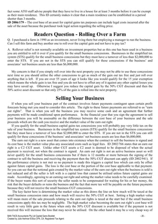BAN TACS Accountants Pty Ltd Capital Gains Booklet - 26 -
Created by Julia Hartman B.Bus CPA, CA, Registered Tax Agent
fact some ATO staff advise people that they have to live in a house for at least 3 months before it can be exempt
as their main residence. This ID certainly makes it clear that a main residence can be established in a period
shorter than 3 months.
ID 2006/179 – The cost base of an asset for capital gains tax purposes can include legal costs incurred after the
sale of the asset because the purchaser took legal action regarding the selling price.
Readers Question - Rolling Over a Farm
Q. I purchased a farm in 1990 as an investment, never living there but employing a manager to run the business.
Can I sell this farm and buy another one to roll over the capital gain and not have to pay tax?
A. Rollover relief is not normally available on investment properties but as this one has been used in a business
you are entitled to roll it over if you qualify for the small business concessions. Businesses in the simplified tax
system (STS) qualify for the small business concessions but they must have a turnover of less than $2,000,000 to
enter the STS. If you are not in the STS you can still qualify for these concessions if the business’ and
associates’ net business assets are less than $6,000,000.
My concern is that if you simply roll over into the next property you may not be able to use these concessions
next time so you should utilise the other concessions to get as much of the gain out tax free and just roll over
anything that is left. If you are over 55 years of age it looks like you would qualify for the 15 year exemption
which means the whole gain is tax free and you do not have to offset any of it against any other capital losses you
may have saved up. Otherwise I suggest you reduce the capital gain by the 50% CGT discount and then the
50% active asset discount so that only 25% of the gain is rolled into the next property.
Selling Your Business
If when you sell your business part of the contract involves future payments contingent upon certain profit
forecasts being met you need to consider this article. The right to these future payments are referred to as “earn
out rights”. That is when you sell the business you may receive some cash and an agreement that further
payments will be made conditional upon performance. In the financial year that you sign the agreement to sell
your business you will be assessable on the difference between the cost base of your business and the sale
proceeds which are the cash you receive and the market value of the earn out right.
If you qualify for the small business capital gains tax concessions you will probably pay very little tax on the
sale of your business. Businesses in the simplified tax system (STS) qualify for the small business concessions
but they must have a turnover of less than $2,000,000 to enter the STS. If you are not in the STS you can still
qualify for these concessions if the business’ and associates’ net business assets are less than $6,000,000.
The earn out right is a new asset that comes into existence when the contract to sell the business is signed and
its cost base is the market value plus any associated costs such as legal fees. ID 2002/766 states that an earn out
right is a C2 CGT asset. Unlike other CGT assets a C2 asset is deemed to be disposed of when the actual
payment is received, not when the contract is signed. An earn out right is not an active business asset so will
never qualify for the small business concessions but if there is 12 months or more between the signing of the
contract to sell the business and receiving the payment then the 50% CGT discount can apply (ID 2002/941). If
the performance criteria is not met so no payment is made this triggers a capital loss which can only be offset
against future capital gains. The loss is the cost base or the portion of the cost base applicable to that payment.
So you can see that the notional gain created by the market value of the earn out right when the business is sold is
not reduced and all the seller is left with is a capital loss that cannot be utilised unless future capital gains are
made. Accordingly, agreeing to an earning out right and setting the market value needs to be carefully examined.
If the buyer wants this sort of security the seller needs to be compensated for waiting for his or her money, the
risk that the buyer defaults or ruins the business and the fact that more tax will be payable on the future payments
because they will not receive the small business CGT concessions.
The key factor here is determining the market value as this draws the line on how much will be taxed at the
small business concession rates and how much will receive the 50% CGT at best. Setting a high market value
will mean more of the sale proceeds relating to the earn out rights is taxed at the start but if the small business
concessions apply this tax may be negligible. The high market value becoming the earn out right’s cost base will
result in very little gain in the future when only the 50% CGT discount is available but if the payment is not
received this will increase the loss that may never be utilised. On the other hand it may be a very cheap way of
 