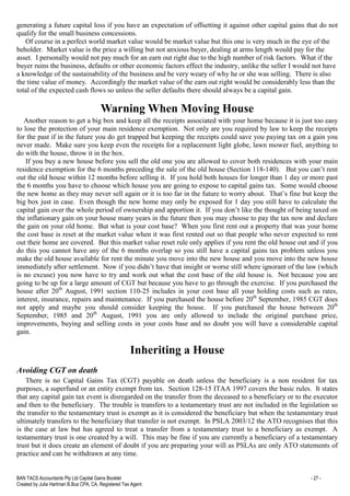 BAN TACS Accountants Pty Ltd Capital Gains Booklet - 27 -
Created by Julia Hartman B.Bus CPA, CA, Registered Tax Agent
generating a future capital loss if you have an expectation of offsetting it against other capital gains that do not
qualify for the small business concessions.
Of course in a perfect world market value would be market value but this one is very much in the eye of the
beholder. Market value is the price a willing but not anxious buyer, dealing at arms length would pay for the
asset. I personally would not pay much for an earn out right due to the high number of risk factors. What if the
buyer ruins the business, defaults or other economic factors effect the industry, unlike the seller I would not have
a knowledge of the sustainability of the business and be very weary of why he or she was selling. There is also
the time value of money. Accordingly the market value of the earn out right would be considerably less than the
total of the expected cash flows so unless the seller defaults there should always be a capital gain.
Warning When Moving House
Another reason to get a big box and keep all the receipts associated with your home because it is just too easy
to lose the protection of your main residence exemption. Not only are you required by law to keep the receipts
for the past if in the future you do get trapped but keeping the receipts could save you paying tax on a gain you
never made. Make sure you keep even the receipts for a replacement light globe, lawn mower fuel, anything to
do with the house, throw it in the box.
If you buy a new house before you sell the old one you are allowed to cover both residences with your main
residence exemption for the 6 months preceding the sale of the old house (Section 118-140). But you can’t rent
out the old house within 12 months before selling it. If you hold both houses for longer than 1 day or more past
the 6 months you have to choose which house you are going to expose to capital gains tax. Some would choose
the new home as they may never sell again or it is too far in the future to worry about. That’s fine but keep the
big box just in case. Even though the new home may only be exposed for 1 day you still have to calculate the
capital gain over the whole period of ownership and apportion it. If you don’t like the thought of being taxed on
the inflationary gain on your house many years in the future then you may choose to pay the tax now and declare
the gain on your old home. But what is your cost base? When you first rent out a property that was your home
the cost base is reset at the market value when it was first rented out so that people who never expected to rent
out their home are covered. But this market value reset rule only applies if you rent the old house out and if you
do this you cannot have any of the 6 months overlap so you still have a capital gains tax problem unless you
make the old house available for rent the minute you move into the new house and you move into the new house
immediately after settlement. Now if you didn’t have that insight or worse still where ignorant of the law (which
is no excuse) you now have to try and work out what the cost base of the old house is. Not because you are
going to be up for a large amount of CGT but because you have to go through the exercise. If you purchased the
house after 20th
August, 1991 section 110-25 includes in your cost base all your holding costs such as rates,
interest, insurance, repairs and maintenance. If you purchased the house before 20th
September, 1985 CGT does
not apply and maybe you should consider keeping the house. If you purchased the house between 20th
September, 1985 and 20th
August, 1991 you are only allowed to include the original purchase price,
improvements, buying and selling costs in your costs base and no doubt you will have a considerable capital
gain.
Inheriting a House
Avoiding CGT on death
There is no Capital Gains Tax (CGT) payable on death unless the beneficiary is a non resident for tax
purposes, a superfund or an entity exempt from tax. Section 128-15 ITAA 1997 covers the basic rules. It states
that any capital gain tax event is disregarded on the transfer from the deceased to a beneficiary or to the executor
and then to the beneficiary. The trouble is transfers to a testamentary trust are not included in the legislation so
the transfer to the testamentary trust is exempt as it is considered the beneficiary but when the testamentary trust
ultimately transfers to the beneficiary that transfer is not exempt. In PSLA 2003/12 the ATO recognises that this
is the case at law but has agreed to treat a transfer from a testamentary trust to a beneficiary as exempt. A
testamentary trust is one created by a will. This may be fine if you are currently a beneficiary of a testamentary
trust but it does create an element of doubt if you are preparing your will as PSLAs are only ATO statements of
practice and can be withdrawn at any time.
 