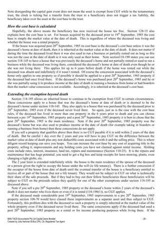 BAN TACS Accountants Pty Ltd Capital Gains Booklet - 28 -
Created by Julia Hartman B.Bus CPA, CA, Registered Tax Agent
Note disregarding the capital gain event does not mean the asset is exempt from CGT while in the testamentary
trust, the clock is ticking but a transfer from the trust to a beneficiary does not trigger a tax liability, the
beneficiary takes over the asset at the cost base to the trust.
How the cost base is calculated
Hopefully, the above means the beneficiary has now received the house tax free. Section 128-15 also
explains how the cost base is set. For houses acquired by the deceased prior to 19th
September, 1985 the cost
base is simply the market value at the date of death. This is regardless of where the deceased was living and
whether the house was a rental property.
If the house was acquired post 20th
September, 1985 its cost base is the deceased’s cost base unless it was the
deceased’s home at date of death, then it is inherited at the market value at the date of death. It does not matter if
during the time the deceased lived there it was also used to run a business or partially rented out as long as this
was not the case at the date of death ie it was only used as their home. Note section118-190 states you can use
section 118-145 to have a house that was previously the deceased’s home and not partially rented or used to run a
business while the deceased was living there, considered the deceased’s home at date of death even though he or
she was not living there. This applies for up to 6 years before death if the home was rented out while the
deceased was absent and indefinitely if it wasn’t rented. Of course the concession associated with the deceased’s
home only applies to one property so if possible it should be applied to a post 20th
September, 1985 property if
the deceased had once lived there. If the deceased’s home was purchased post 20th
September, 1985 and he or
she was partially using it to produce income at the date of death ie running a business from home or had boarders
then the market value concession is not available. Accordingly, it is inherited at the deceased’s cost base.
Extending the exemption beyond death
Section 118-195 allows an inherited house to continue to be exemption from CGT in certain circumstances.
These concessions apply to a house that was the deceased’s home at date of death or is deemed to be the
deceased’s home under section 118-145. They also apply to a house that was purchased by the deceased prior to
20th
September, 1985 even if the deceased never lived there. So again, just as is the case with the cost base
rules, if the deceased has lived in more than one property in the 6 years prior to death and you can choose
between a pre 19th
September, 1985 property and a post 20th
September, 1985 property it is best to chose that the
post 20th
September, 1985 is the main residence. Note if the post 20th
September, 1985 property was the
deceased’s home but was also used to produce income at the date of death (for example taking in boarders or
running a business from home) then these concessions do not apply
If you sell a property that qualifies above then there is no CGT payable if it is sold within 2 years of the date
of death. But be careful 1 day over the 2 years and you will have to pay CGT on the difference between the
market value at date of death plus any non deductible costs associated with it and the selling price. This is where
diligent record keeping can save you heaps. You can increase the cost base by any cost of acquiring title in the
property, selling it, improvements and any holding costs you have not claimed against rental income. Holding
costs include rates, interest, insurance, land tax, repairs and maintenance (Section 110-25). It is the repairs and
maintenance that has huge potential, you need to get a big box and keep receipts for lawn mowing, plants, even
changing a light globe, etc.
The 2 year limit is extended indefinitely while the house is the main residence of the spouse of the deceased
or a person given the right to occupy the house under the will (ie life tenancy). There is a further concession if
the occupier of the house from date of death until the eventual transfer of the house is a beneficiary entitled to
receive all or part of the house (but not a life tenant). They would not be subject to CGT on what is technically
their share of the sale proceeds. But if they had to buy out their fellow beneficiaries those beneficiaries will be
subject to CGT on the proceeds unless they qualify for one of the other exemptions under section 118-195 as
discussed above.
Note if you sell a pre 20th
September, 1985 property or the deceased’s home within 2 years of the deceased’s
death it does not matter who lives there or even if it is rental (118-190(1)), no CGT applies.
If the deceased made considerable post 19th
September, 1985 improvements to a pre 20th
September, 1985
property section 108-70 would have classed these improvements as a separate asset and thus subject to CGT.
Fortunately, this problem dies with the deceased so such a property is simply inherited at the market value of the
whole property even if the deceased never lived there. The same concessions apply if the deceased had used a
post 20th
September, 1985 property as a rental or for income producing purposes while living there. If the
 