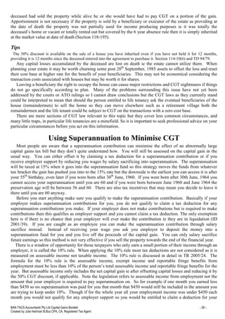 BAN TACS Accountants Pty Ltd Capital Gains Booklet - 29 -
Created by Julia Hartman B.Bus CPA, CA, Registered Tax Agent
deceased had sold the property while alive he or she would have had to pay CGT on a portion of the gain.
Apportionment is not necessary if the property is sold by a beneficiary or executor of the estate as providing at
the date of death the property was not partially used for income producing purposes ie it was totally the
deceased’s home or vacant or totally rented out but covered by the 6 year absence rule then it is simply inherited
at the market value at date of death (Section 118-195).
Tips
The 50% discount is available on the sale of a house you have inherited even if you have not held it for 12 months,
providing it is 12 months since the deceased entered into the agreement to purchase it. Section 114-10(6) and TD 94/79.
Any capital losses accumulated by the deceased are lost on death ie the estate cannot utilize them. When
planning your estate it may be worth churning some post 20th
September, 1985 assets to offset the loss and reset
their cost base at higher rate for the benefit of your beneficiaries. This may not be economical considering the
transaction costs associated with houses but may be worth it for shares.
Leaving a beneficiary the right to occupy the house can cause major restrictions and CGT nightmares if things
do not go specifically according to plan. Many of the problems surrounding this issue have not yet been
addressed by the courts or ATO rulings so I cannot draw conclusions but the CGT laws as they currently stand
could be interpreted to mean that should the person entitled to life tenancy ask the eventual beneficiaries of the
house (remaindermen) to sell the home so they can move elsewhere such as a retirement village both the
remaindermen and the life tenant could be subject to CGT on the transactions with a zero cost base.
There are more sections of CGT law relevant to this topic but they cover less common circumstances, and
many little traps, in particular life tenancies are a minefield. So it is important to seek professional advice on your
particular circumstances before you act on this information.
Using Superannuation to Minimise CGT
Most people are aware that a superannuation contribution can minimise the effect of an abnormally large
capital gains tax bill but they don’t quite understand how. You will still be assessed on the capital gain in the
usual way. You can either offset it by claiming a tax deduction for a superannuation contribution or if you
receive employer support by reducing you wages by salary sacrificing into superannuation. The superannuation
will be taxed at 15% when it goes into the superannuation fund so this strategy moves the funds from whatever
tax bracket the gain has pushed you into to the 15% rate but the downside is the earliest you can access it is after
your 55th
birthday, even later if you were born after 30th
June, 1960. If you were born after 30th June, 1964 you
cannot access your superannuation until you are 60 and if you were born between June 1960 and June 1964 the
preservation age will be between 56 and 60. There are also tax incentives that may mean you decide to leave it
there until you are 60 anyway.
Before you start anything make sure you qualify to make the superannuation contribution. Basically if your
employer makes superannuation contributions for you, you do not qualify to claim a tax deduction for any
superannuation contributions you make. If your employer does not make contributions but is required to make
contributions then this qualifies as employer support and you cannot claim a tax deduction. The only exemption
here is if there is no chance that your employer will ever make the contribution ie they are in liquidation (ID
2001/39). If you are caught as an employee you can make the superannuation contribution through salary
sacrifice instead. Instead of receiving your wage you ask you employer to deposit the money into a
superannuation fund for you and you live off the proceeds of the capital gain. You can only salary sacrifice
future earnings so this method is not very effective if you sell the property towards the end of the financial year.
There is a window of opportunity for those taxpayers who only earn a small portion of their income through an
employer, it is called the 10% rule. When applying the 10% rule most tax deductions are not considered as it is
measured on assessable income not taxable income. The 10% rule is discussed in detail in TR 2005/24. The
formula for the 10% rule is the assessable income, exempt income and reportable fringe benefits from
employment must be less than 10% of the person’s total assessable income and reportable fringe benefits for the
year. But assessable income only includes the net capital gain ie after offsetting capital losses and reducing it by
the 50% CGT discount, if applicable. Note the legislation refers to assessable income from employment not the
amount that your employer is required to pay superannuation on. So for example if one month you earned less
than $450 so no superannuation was paid for you that month that $450 would still be included in the amount you
are trying to keep under 10%. Though if for the whole year all your employment income was under $450 each
month you would not qualify for any employer support so you would be entitled to claim a deduction for your
 