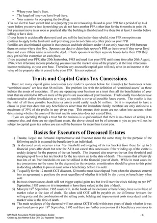 BAN TACS Accountants Pty Ltd Capital Gains Booklet - 3 -
Created by Julia Hartman B.Bus CPA, CA, Registered Tax Agent
− Where your family lives.
− The length of time you have lived there.
− Your reasons for occupying the dwelling.
You can elect to have vacant land or a property you are renovating classed as your PPR for a period of up to 4
years before you move into it providing you do not have another PPR (other than for the 6 months in point 5).
But you must move in as soon as practical after the building is finished and live there for at least 3 months before
selling or have died.
If your house is accidentally destroyed and you sell the land rather than rebuild, your PPR exemption can
continue to apply to the land until sold providing you do not claim any other place as your PPR.
Families are discriminated against in that spouses and their children under 18 can only have one PPR between
them no matter where they live. Spouses can elect to claim their spouse’s PPR as theirs even if they never lived
there and even if their name is not on the deed. If both spouses want their separate homes to be their PPR they
only get half the exemption on each place.
If you acquired your PPR after 20th September, 1985 and used it as your PPR until some time after 20th August,
1996, when it became income producing you must use the market value of the property at the time it becomes
income producing, as your cost base. Therefore any assessable capital gain will only arise on an increase in the
value of the property after it ceased to be your PPR. It is not optional.
Trusts and Capital Gains Tax Concessions
There are many capital gains concessions (see reader’s question below for example) for businesses whose
“combined assets” are less than $6 million. The problem lies with the definition of “combined assets” as these
include the assets of associates. If you are operating your business as a trust then all the beneficiaries of your
trust that are entitled to 40% or more of the profits are associates of your business. Traditionally trust deeds have
endeavoured to define beneficiaries as widely as possible to cover all possible future events. The trouble is that
the total of all these possible beneficiaries assets could easily reach $6 million. So it is important to have a
clause in your trust deed that any beneficiaries other than the immediate family members are only entitled to a
maximum of 39% of the profits in any given year. This ensures their assets are not taken into account when
determining whether the assets of the trust and its associates does not exceed $6m.
If you are operating through a trust but the business is so personalised that there is no chance of selling it to
someone else, and there are no significant assets, the above should not be of concern to you as you will not be
subject to capital gains tax unless you can sell the business for more than it cost you.
Basics for Executors of Deceased Estates
1) Trustee, Legal; and Personal Representative and Executor mean the same thing for the purpose of the
following and it is assumed the beneficiary is an individual.
2) A deceased estate receives a tax free threshold and stepping of its tax bracket from there for up to 3
financial years after death but note the ATO can cancel this concession if the winding up of the estate is
unduly delayed for the purpose of the tax benefit. The deceased also receives the tax free threshold and
stepping up of his or her tax bracket for the tax return up to the date of death. This means that effectively
two lots of tax free thresholds etc can be utilised in the financial year of death. While in most cases the
tax concessions are the same for the deceased as the executor, consideration should be given to this point
in deciding whether to pass an asset onto a beneficiary before it is sold.
3) To qualify for the 12 month CGT discount, 12 months must have elapsed from when the deceased entered
into an agreement to purchase the asset regardless of whether it is held by the trustee or beneficiary when
sold.
4) In most circumstances death will not trigger capital gains tax but it will start the clock ticking on pre 19th
September, 1985 assets so it is important to have these valued at the date of death.
5) Most pre 19th
September, 1985 assets will, in the hands of the executor or beneficiary, have a cost base of
market value at the date of death. So when sold CGT will be payable on the difference between the
selling price and the combination of the selling costs, holding and improvement costs since death and the
market value at the time of death.
6) The main residence of the deceased will not attract CGT if sold within two years of death whether it was
purchased pre or post 19th
September, 1985 and there are further concessions if a beneficiary continues to
 