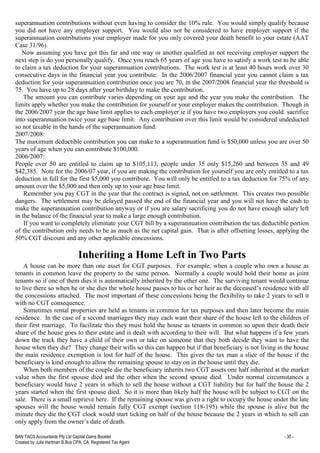 BAN TACS Accountants Pty Ltd Capital Gains Booklet - 30 -
Created by Julia Hartman B.Bus CPA, CA, Registered Tax Agent
superannuation contributions without even having to consider the 10% rule. You would simply qualify because
you did not have any employer support. You would also not be considered to have employer support if the
superannuation contributions your employer made for you only covered your death benefit to your estate (AAT
Case 31/96).
Now assuming you have got this far and one way or another qualified as not receiving employer support the
next step is do you personally qualify. Once you reach 65 years of age you have to satisfy a work test to be able
to claim a tax deduction for your superannuation contributions. The work test is at least 40 hours work over 30
consecutive days in the financial year you contribute. In the 2006/2007 financial year you cannot claim a tax
deduction for your superannuation contribution once you are 70, in the 2007/2008 financial year the threshold is
75. You have up to 28 days after your birthday to make the contribution.
The amount you can contribute varies depending on your age and the year you make the contribution. The
limits apply whether you make the contribution for yourself or your employer makes the contribution. Though in
the 2006/2007 year the age base limit applies to each employer ie if you have two employers you could. sacrifice
into superannuation twice your age base limit. Any contribution over this limit would be considered undeducted
so not taxable in the hands of the superannuation fund.
2007/2008:
The maximum deductible contribution you can make to a superannuation fund is $50,000 unless you are over 50
years of age when you can contribute $100,000.
2006/2007:
People over 50 are entitled to claim up to $105,113, people under 35 only $15,260 and between 35 and 49
$42,385. Note for the 2006/07 year, if you are making the contribution for yourself you are only entitled to a tax
deduction in full for the first $5,000 you contribute. You will only be entitled to a tax deduction for 75% of any
amount over the $5,000 and then only up to your age base limit.
Remember you pay CGT in the year that the contract is signed, not on settlement. This creates two possible
dangers. The settlement may be delayed passed the end of the financial year and you will not have the cash to
make the superannuation contribution anyway or if you are salary sacrificing you do not have enough salary left
in the balance of the financial year to make a large enough contribution.
If you want to completely eliminate your CGT bill by a superannuation contribution the tax deductible portion
of the contribution only needs to be as much as the net capital gain. That is after offsetting losses, applying the
50% CGT discount and any other applicable concessions.
Inheriting a Home Left in Two Parts
A house can be more than one asset for CGT purposes. For example, when a couple who own a house as
tenants in common leave the property to the same person. Normally a couple would hold their home as joint
tenants so if one of them dies it is automatically inherited by the other one. The surviving tenant would continue
to live there so when he or she dies the whole house passes to his or her heir as the deceased’s residence with all
the concessions attached. The most important of these concessions being the flexibility to take 2 years to sell it
with no CGT consequence.
Sometimes rental properties are held as tenants in common for tax purposes and then later become the main
residence. In the case of a second marriages they may each want their share of the house left to the children of
their first marriage. To facilitate this they must hold the house as tenants in common so upon their death their
share of the house goes to their estate and is dealt with according to their will. But what happens if a few years
down the track they have a child of their own or take on someone that they both decide they want to have the
house when they die? They change their wills so this can happen but if that beneficiary is not living in the house
the main residence exemption is lost for half of the house. This gives the tax man a slice of the house if the
beneficiary is kind enough to allow the remaining spouse to stay on in the house until they die.
When both members of the couple die the beneficiary inherits two CGT assets one half inherited at the market
value when the first spouse died and the other when the second spouse died. Under normal circumstances a
beneficiary would have 2 years in which to sell the house without a CGT liability but for half the house the 2
years started when the first spouse died. So it is more than likely half the house will be subject to CGT on the
sale. There is a small reprieve here. If the remaining spouse was given a right to occupy the house under the late
spouses will the house would remain fully CGT exempt (section 118-195) while the spouse is alive but the
minute they die the CGT clock would start ticking on half of the house because the 2 years in which to sell can
only apply from the owner’s date of death.
 