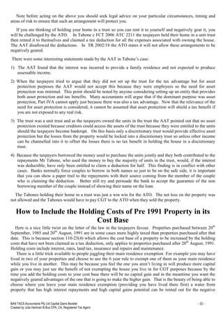 BAN TACS Accountants Pty Ltd Capital Gains Booklet - 32 -
Created by Julia Hartman B.Bus CPA, CA, Registered Tax Agent
Note before acting on the above you should seek legal advice on your particular circumstances, timing and
areas of risk to ensure that such an arrangement will protect you.
If you are thinking of holding your home in a trust so you can rent it to yourself and negatively gear it, you
will be challenged by the ATO. In Tabone c FCT 2006 ATC 2211 the taxpayers held their home in a unit trust
then rented it to themselves and claimed a tax deduction for all the expenses associated with owning the house.
The AAT disallowed the deductions. In TR 2002/18 the ATO states it will not allow these arrangements to be
negatively geared.
There were some interesting statements made by the AAT in Tabone’s case:
1) The AAT found that the interest was incurred to provide a family residence and not expected to produce
assessable income.
2) When the taxpayers tried to argue that they did not set up the trust for the tax advantage but for asset
protection purposes the AAT would not accept this because they were employees so the need for asset
protection was minimal. This point should be noted by anyone considering setting up an entity that provides
both asset protection and tax benefits. Many accountants will argue that if the dominant purpose was asset
protection, Part IVA cannot apply just because there was also a tax advantage. Now that the relevance of the
need for asset protection is considered, it cannot be assumed that asset protection will shield a tax benefit if
you are not exposed to any real risk.
3) The trust was a unit trust and as the taxpayers owned the units in the trust the AAT pointed out that no asset
protection existed because creditors could access the assets of the trust because they were entitled to the units
should the taxpayers become bankrupt. On this basis only a discretionary trust would provide effective asset
protection but the losses from the property would be locked into a discretionary trust so unless other income
can be channelled into it to offset the losses there is no tax benefit in holding the house in a discretionary
trust.
4) Because the taxpayers borrowed the money used to purchase the units jointly and they both contributed to the
repayments Mr Tabone, who used the money to buy the majority of units in the trust, would, if the interest
was deductible, have only been entitled to claim a deduction for half. This finding is in conflict with other
cases. Banks normally force couples to borrow in both names so just to be on the safe side, it is important
that you can show a paper trail to the repayments with their source coming from the member of the couple
who is claiming the deduction. Better still try and persuade the bank to accept the guarantee of the non
borrowing member of the couple instead of showing their name on the loan.
The Tabones holding their home in a trust was just a win win for the ATO. The net loss on the property was
not allowed and the Tabones would have to pay CGT to the ATO when they sold the property.
How to Include the Holding Costs of Pre 1991 Property in its
Cost Base
Here is a nice little twist on the letter of the law in the taxpayers favour. Properties purchased between 20th
September, 1985 and 20th
August, 1991 are in some cases more highly taxed than properties purchased after that
date. This is because section 110-25(4) which allows the cost base of a property to be increased by the holding
costs that have not been claimed as a tax deduction, only applies to properties purchased after 20th
August, 1991.
Holding costs include interest, rates, land tax, insurance and repairs and maintenance.
There is a little trick available to people juggling their main residence exemption For example you may have
lived in two of your properties and choose to use the 6 year rule to exempt one of them as your main residence
while you live in another. This may be because you feel the one you aren’t living in will produce more capital
gain or you may just see the benefit of not exempting the house you live in for CGT purposes because by the
time you add the holding costs to your cost base there will be no capital gain and in the meantime you want the
negatively geared advantages of the one that is going to make the higher gain. That is the beauty of being able to
choose where you leave your main residence exemption (providing you have lived there first) a water front
property that has high interest repayments and high capital gains potential can be rented out for the negative
 