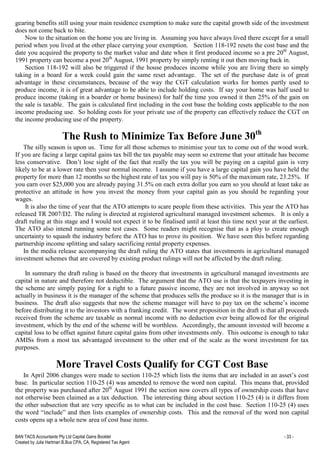 BAN TACS Accountants Pty Ltd Capital Gains Booklet - 33 -
Created by Julia Hartman B.Bus CPA, CA, Registered Tax Agent
gearing benefits still using your main residence exemption to make sure the capital growth side of the investment
does not come back to bite.
Now to the situation on the home you are living in. Assuming you have always lived there except for a small
period when you lived at the other place carrying your exemption. Section 118-192 resets the cost base and the
date you acquired the property to the market value and date when it first produced income so a pre 20th
August,
1991 property can become a post 20th
August, 1991 property by simply renting it out then moving back in.
Section 118-192 will also be triggered if the house produces income while you are living there so simply
taking in a board for a week could gain the same reset advantage. The set of the purchase date is of great
advantage in these circumstances, because of the way the CGT calculation works for homes partly used to
produce income, it is of great advantage to be able to include holding costs. If say your home was half used to
produce income (taking in a boarder or home business) for half the time you owned it then 25% of the gain on
the sale is taxable. The gain is calculated first including in the cost base the holding costs applicable to the non
income producing use. So holding costs for your private use of the property can effectively reduce the CGT on
the income producing use of the property.
The Rush to Minimize Tax Before June 30th
The silly season is upon us. Time for all those schemes to minimise your tax to come out of the wood work.
If you are facing a large capital gains tax bill the tax payable may seem so extreme that your attitude has become
less conservative. Don’t lose sight of the fact that really the tax you will be paying on a capital gain is very
likely to be at a lower rate then your normal income. I assume if you have a large capital gain you have held the
property for more than 12 months so the highest rate of tax you will pay is 50% of the maximum rate, 23.25%. If
you earn over $25,000 you are already paying 31.5% on each extra dollar you earn so you should at least take as
protective an attitude in how you invest the money from your capital gain as you should be regarding your
wages.
It is also the time of year that the ATO attempts to scare people from these activities. This year the ATO has
released TR 2007/D2. The ruling is directed at registered agricultural managed investment schemes. It is only a
draft ruling at this stage and I would not expect it to be finalised until at least this time next year at the earliest.
The ATO also intend running some test cases. Some readers might recognise that as a ploy to create enough
uncertainty to squash the industry before the ATO has to prove its position. We have seen this before regarding
partnership income splitting and salary sacrificing rental property expenses.
In the media release accompanying the draft ruling the ATO states that investments in agricultural managed
investment schemes that are covered by existing product rulings will not be affected by the draft ruling.
In summary the draft ruling is based on the theory that investments in agricultural managed investments are
capital in nature and therefore not deductible. The argument that the ATO use is that the taxpayers investing in
the scheme are simply paying for a right to a future passive income, they are not involved in anyway so not
actually in business it is the manager of the scheme that produces sells the produce so it is the manager that is in
business. The draft also suggests that now the scheme manager will have to pay tax on the scheme’s income
before distributing it to the investors with a franking credit. The worst proposition in the draft is that all proceeds
received from the scheme are taxable as normal income with no deduction ever being allowed for the original
investment, which by the end of the scheme will be worthless. Accordingly, the amount invested will become a
capital loss to be offset against future capital gains from other investments only. This outcome is enough to take
AMISs from a most tax advantaged investment to the other end of the scale as the worst investment for tax
purposes.
More Travel Costs Qualify for CGT Cost Base
In April 2006 changes were made to section 110-25 which lists the items that are included in an asset’s cost
base. In particular section 110-25 (4) was amended to remove the word non capital. This means that, provided
the property was purchased after 20th
August 1991 the section now covers all types of ownership costs that have
not otherwise been claimed as a tax deduction. The interesting thing about section 110-25 (4) is it differs from
the other subsection that are very specific as to what can be included in the cost base. Section 110-25 (4) uses
the word “include” and then lists examples of ownership costs. This and the removal of the word non capital
costs opens up a whole new area of cost base items.
 