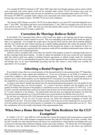 BAN TACS Accountants Pty Ltd Capital Gains Booklet - 34 -
Created by Julia Hartman B.Bus CPA, CA, Registered Tax Agent
For example ID 2007/67 released on 20th
April, 2007 states that even though expenses such as motor vehicle
costs associated with initial repairs could not be included under section 110-25 (5) because they were not
specifically capital improvements, they can now be included as a cost of ownership under section 110-25 (4).
Previously ID 2004/732 excluded motor vehicle costs associated with initial repairs from section 110-25 (4)
because they were capital in nature. ID 2004/732 has now been withdrawn.
The January 2007 changes to section 110-25 (4) are back dated to cover any CGT event that happened on or
after 1st
July 2005. This means that travel costs incurred before 1st
July, 2005 are included in the cost base of an
asset sold on or after 1st
July, 2005. But note any costs that qualify under section 110-25 (4) cannot be used to
increase an assets cost base if it made a capital loss.
Correction Re Marriage Rollover Relief
In Newsflash 138 I announced that rollover relief would now apply to all marriage and de facto marriage
breakdowns whether the couple wanted it to or not. This was misleading as the rollover relief would not apply if
there is no agreement. For example the couple agree one gets the home and the other the investment property
and they just transfer the title without drawing up a legally binding agreement that settles the property of the
marriage. We certainly don’t recommend that clients do this because the matter is not finalized. In fact in a
worse case scenario property acquired after the separation could still be considered matrimonial assets when one
party decides they want a formal agreement.
Rollover relief is available if the court orders the transfer of the property as part of a marriage break down or
de facto marriage break down hearing. In order to reduce the demands on the court system the new legislation
adds that rollover relief also applies to binding financial agreements or arbitral awards under the Australian
Family Law Act 1975 or corresponding foreign law and a written agreement that is binding via the various state
and foreign laws on de facto relationships providing that the only reason a court could ever override the
agreement is if it was unjust.
Inheriting a Rental Property Trick
If you inherit a house that was a rental property of the deceased and he or she purchased after 19th
September,
1985 it probably has a large capital gain attached to it. If you are in business or can think of a business you
would like to dabble in, move the business into the rental property. This will make the rental property a small
business active asset which qualifies you for additional CGT concessions if you elect to operate the business in
the simplified tax system or you and associates have net business assets of less than $6,000,000.
As long as more than12 months has passed since the deceased purchased the property you will qualify for the
50% CGT discount when you sell the property. As a result of moving a business into the property you will
qualify for further 50% discount if the property is considered an active asset (refer section 152 1997 Act). To be
an active asset the inherited house needs to be used in your business for at least half the time you own the house
or 7.5 years whichever is the shortest. The period starts from the time you inherited the property not from the
time the deceased purchased it so it will not be hard to use it in the business for half the time you own it.
By the time you utilise the 50% CGT discount and the 50% active asset discount you are left with only 25%
of the gain taxable. If you are over 55 years old you can utilise the retirement exemption to receive the
remaining 25% tax free. If you are under 55 and you don’t want to pay tax on this remaining 25% you can roll it
over into another active asset for your business or contribute it to a superannuation fund until your are 55. Note
this contribution will not be taxable in the hands of the superannuation fund.
When Does a Home Become Your Main Residence for the CGT
Exemption?
In Erdelyi v FC of T June 2007 the AAT decided that a home the taxpayers had constructed on vacant land
was not covered by their main residence exemption because they had not lived there for at least 3 months. Note
the full 3 months was only required because the house was constructed on vacant land but nevertheless this case
is relevant in showing what constitutes making a house your main residence. The factors the AAT held against
the taxpayers were the limited amount of furniture and household items kept in the house, the electricity
 