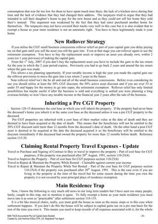 BAN TACS Accountants Pty Ltd Capital Gains Booklet - 35 -
Created by Julia Hartman B.Bus CPA, CA, Registered Tax Agent
consumption that was far too low for them to have spent much time there, the lack of a kitchen stove during that
time and the lack of evidence that they had changed their address. The taxpayers tried to argue that they had
intended to sell their daughter’s home to pay for the new house and as they could not sell her home they sold
their’s instead. This argument was weakened by the fact that they had since purchased another home for
themselves. The taxpayers may not have covered their tracks very well in this case but it is also evident that to
exempt a house as your main residence is not an automatic right. You have to have legitimately made it your
home.
New Rollover Strategy
If you utilise the CGT small business concessions rollover relief on part of your capital gain you delay paying
tax on that gain until you sell the asset you roll the gain into. Even at that stage you can rollover again or use the
retirement exemption. You have to buy the replacement asset or improve an asset you already own, within 2
years (or 1 year previous) of making the capital gain.
From the 1st
July, 2007 if you don’t buy the replacement asset you have to include the gain in the tax return
for the year in which the 2 year period expires, Previously you had to go back 2 years and amend the tax return
where the gain was made.
This allows a tax planning opportunity. If your taxable income is high the year you made the capital gain use
the rollover provisions to move the gain into a tax return 2 years in the future.
Note rollover relief isn’t the be all and end all of the small business concessions. Before even considering its
use you should utilise at least the 50% CGT discount, the 50% active asset discount and if you are over 55 or
under 55 and happy for the money to go into super, the retirement exemption. Rollover relief has only limited
possibilities but maybe useful if after the business is sold and everything is settled you were planning a long
overseas holiday so won’t have any taxable income in the financial year 2 years after the sale of the business.
Inheriting a Pre CGT Property
. Section 128-15 determines the cost base at which you will inherit the property. If the property had never been
the deceased’s home you inherit it at the same cost base as the deceased unless it was a pre CGT property to the
deceased.
Pre CGT properties are inherited with a cost base of their market value at the date of death and they are
deemed to have been acquired at the date of death. This means that the beneficiary will not be entitled to the
50% CGT discount until more than 12 months from the deceased’s date of death. On the other hand a post CGT
asset is deemed to be acquired at the date the deceased acquired it so the beneficiary will be entitled to the
discount immediately if the deceased had owned the property for more than 12 months before death. Reference
section 115-30.
Claiming Rental Property Travel Expenses - Update
Travel re Purchase and Signing of Contract to Buy or travel to improve the property - Part of cost base for CGT
purposes, if the property was purchased after 20th
August, 1991, section 110-25(4).
Travel to Improve the Property – Part of cost base for CGT purposes section 110-25(4)
Travel to Repair & Maintain the Property While Rented – Claimable against current year income
Travel to Repair & Maintain the Property While Not Rented – Part of the cost base for CGT purposes section
110-25(4) if the property was purchased after 20th
August, 1991. This is the case even if you are
living in the property at the time of the travel but for some reason during the time you own the
property it is not covered by your principal place of residence exemption.
Main Residence Trap
Now, I know the following is very much old news to our long term readers but I have seen too many people,
lately, caught in this trap, not to mention it again. To fully exempt a home as your main residence you must
move into it as soon as “practicable” after settlement section 118-135.
It is a bit like musical chairs, really, you must grab the house as soon as the music stops or in this case when
settlement happens. If you don’t do this the house will be subject to capital gains tax on a pro rata basis for the
rest of the time you own it. This means you need to keep records of all expenses associated with it, for the whole
 