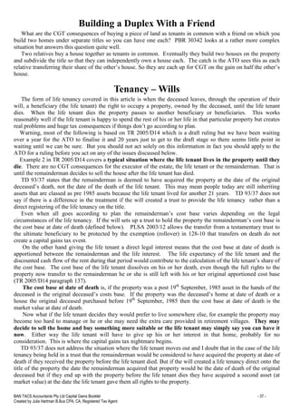 BAN TACS Accountants Pty Ltd Capital Gains Booklet - 37 -
Created by Julia Hartman B.Bus CPA, CA, Registered Tax Agent
Building a Duplex With a Friend
What are the CGT consequences of buying a piece of land as tenants in common with a friend on which you
build two homes under separate titles so you can have one each? PBR 30342 looks at a rather more complex
situation but answers this question quite well.
Two relatives buy a house together as tenants in common. Eventually they build two houses on the property
and subdivide the title so that they can independently own a house each. The catch is the ATO sees this as each
relative transferring their share of the other’s house. So they are each up for CGT on the gain on half the other’s
house.
Tenancy – Wills
The form of life tenancy covered in this article is when the deceased leaves, through the operation of their
will, a beneficiary (the life tenant) the right to occupy a property, owned by the deceased, until the life tenant
dies. When the life tenant dies the property passes to another beneficiary or beneficiaries. This works
reasonably well if the life tenant is happy to spend the rest of his or her life in that particular property but creates
real problems and huge tax consequences if things don’t go according to plan.
Warning, most of the following is based on TR 2005/D14 which is a draft ruling but we have been waiting
over a year for the ATO to finalise it and 20 years just to get to the draft stage so there seems little point in
waiting until we can be sure. But you should not act solely on this information in fact you should apply to the
ATO for a ruling before you act on any of the issues discussed below.
Example 2 in TR 2005/D14 covers a typical situation where the life tenant lives in the property until they
die. There are no CGT consequences for the executor of the estate, the life tenant or the remainderman. That is
until the remainderman decides to sell the house after the life tenant has died.
TD 93/37 states that the remainderman is deemed to have acquired the property at the date of the original
deceased’s death, not the date of the death of the life tenant. This may mean people today are still inheriting
assets that are classed as pre 1985 assets because the life tenant lived for another 21 years. TD 93/37 does not
say if there is a difference in the treatment if the will created a trust to provide the life tenancy rather than a
direct registering of the life tenancy on the title.
Even when all goes according to plan the remainderman’s cost base varies depending on the legal
circumstances of the life tenancy. If the will sets up a trust to hold the property the remainderman’s cost base is
the cost base at date of death (defined below). PLSA 2003/12 allows the transfer from a testamentary trust to
the ultimate beneficiary to be protected by the exemption (rollover) in 128-10 that transfers on death do not
create a capital gains tax event.
On the other hand giving the life tenant a direct legal interest means that the cost base at date of death is
apportioned between the remainderman and the life interest. The life expectancy of the life tenant and the
discounted cash flow of the rent during that period would contribute to the calculation of the life tenant’s share of
the cost base. The cost base of the life tenant dissolves on his or her death, even though the full rights to the
property now transfer to the remainderman he or she is still left with his or her original apportioned cost base
(TR 2005/D14 paragraph 137).
The cost base at date of death is, if the property was a post 19th
September, 1985 asset in the hands of the
deceased is the original deceased’s costs base. If the property was the deceased’s home at date of death or a
house the original deceased purchased before 19th
September, 1985 then the cost base at date of death is the
market value at date of death.
Now what if the life tenant decides they would prefer to live somewhere else, for example the property may
become too hard to manage or he or she may need the extra care provided in retirement villages. They may
decide to sell the home and buy something more suitable or the life tenant may simply say you can have it
now. Either way the life tenant will have to give up his or her interest in that home, probably for no
consideration. This is where the capital gains tax nightmare begins.
TD 93/37 does not address the situation where the life tenant moves out and I doubt that in the case of the life
tenancy being held in a trust that the remainderman would be considered to have acquired the property at date of
death if they received the property before the life tenant died. But if the will created a life tenancy direct onto the
title of the property the date the remainderman acquired that property would be the date of death of the original
deceased but if they end up with the property before the life tenant dies they have acquired a second asset (at
market value) at the date the life tenant gave them all rights to the property.
 