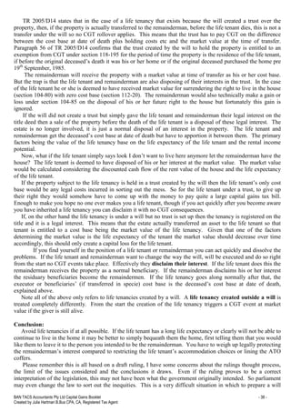 BAN TACS Accountants Pty Ltd Capital Gains Booklet - 38 -
Created by Julia Hartman B.Bus CPA, CA, Registered Tax Agent
TR 2005/D14 states that in the case of a life tenancy that exists because the will created a trust over the
property, then, if the property is actually transferred to the remainderman, before the life tenant dies, this is not a
transfer under the will so no CGT rollover applies. This means that the trust has to pay CGT on the difference
between the cost base at date of death plus holding costs etc and the market value at the time of transfer.
Paragraph 56 of TR 2005/D14 confirms that the trust created by the will to hold the property is entitled to an
exemption from CGT under section 118-195 for the period of time the property is the residence of the life tenant,
if before the original deceased’s death it was his or her home or if the original deceased purchased the home pre
19th
September, 1985.
The remainderman will receive the property with a market value at time of transfer as his or her cost base.
But the trap is that the life tenant and remainderman are also disposing of their interests in the trust. In the case
of the life tenant he or she is deemed to have received market value for surrendering the right to live in the house
(section 104-80) with zero cost base (section 112-20). The remainderman would also technically make a gain or
loss under section 104-85 on the disposal of his or her future right to the house but fortunately this gain is
ignored.
If the will did not create a trust but simply gave the life tenant and remainderman their legal interest on the
title deed then a sale of the property before the death of the life tenant is a disposal of these legal interest. The
estate is no longer involved, it is just a normal disposal of an interest in the property. The life tenant and
remainderman get the deceased’s cost base at date of death but have to apportion it between them. The primary
factors being the value of the life tenancy base on the life expectancy of the life tenant and the rental income
potential.
Now, what if the life tenant simply says look I don’t want to live here anymore let the remainderman have the
house? The life tenant is deemed to have disposed of his or her interest at the market value. The market value
would be calculated considering the discounted cash flow of the rent value of the house and the life expectancy
of the life tenant.
If the property subject to the life tenancy is held in a trust created by the will then the life tenant’s only cost
base would be any legal costs incurred in sorting out the mess. So for the life tenant under a trust, to give up
their right they would somehow have to come up with the money to pay quite a large capital gains tax bill.
Enough to make you hope no one ever makes you a life tenant, though if you act quickly after you become aware
you have inherited a life tenancy you can disclaim it with no CGT consequences.
If, on the other hand the life tenancy is under a will but no trust is set up then the tenancy is registered on the
title and it is a legal interest. This means that the estate actually transferred an asset to the life tenant so that
tenant is entitled to a cost base being the market value of the life tenancy. Given that one of the factors
determining the market value is the life expectancy of the tenant the market value should decrease over time
accordingly, this should only create a capital loss for the life tenant.
If you find yourself in the position of a life tenant or remainderman you can act quickly and dissolve the
problems. If the life tenant and remainderman want to change the way the will, will be executed and do so right
from the start no CGT events take place. Effectively they disclaim their interest. If the life tenant does this the
remainderman receives the property as a normal beneficiary. If the remainderman disclaims his or her interest
the residuary beneficiaries become the remaindermen. If the life tenancy goes along normally after that, the
executor or beneficiaries’ (if transferred in specie) cost base is the deceased’s cost base at date of death,
explained above.
Note all of the above only refers to life tenancies created by a will. A life tenancy created outside a will is
treated completely differently. From the start the creation of the life tenancy triggers a CGT event at market
value if the giver is still alive.
Conclusion:
Avoid life tenancies if at all possible. If the life tenant has a long life expectancy or clearly will not be able to
continue to live in the home it may be better to simply bequeath them the home, first telling them that you would
like them to leave it to the person you intended to be the remainderman. You have to weigh up legally protecting
the remainderman’s interest compared to restricting the life tenant’s accommodation choices or lining the ATO
coffers.
Please remember this is all based on a draft ruling, I have some concerns about the rulings thought process,
the limit of the issues considered and the conclusions it draws. Even if the ruling proves to be a correct
interpretation of the legislation, this may not have been what the government originally intended. So parliament
may even change the law to sort out the inequities. This is a very difficult situation in which to prepare a will
 