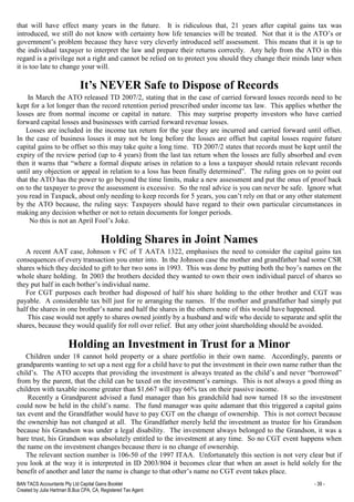BAN TACS Accountants Pty Ltd Capital Gains Booklet - 39 -
Created by Julia Hartman B.Bus CPA, CA, Registered Tax Agent
that will have effect many years in the future. It is ridiculous that, 21 years after capital gains tax was
introduced, we still do not know with certainty how life tenancies will be treated. Not that it is the ATO’s or
government’s problem because they have very cleverly introduced self assessment. This means that it is up to
the individual taxpayer to interpret the law and prepare their returns correctly. Any help from the ATO in this
regard is a privilege not a right and cannot be relied on to protect you should they change their minds later when
it is too late to change your will.
It’s NEVER Safe to Dispose of Records
In March the ATO released TD 2007/2, stating that in the case of carried forward losses records need to be
kept for a lot longer than the record retention period prescribed under income tax law. This applies whether the
losses are from normal income or capital in nature. This may surprise property investors who have carried
forward capital losses and businesses with carried forward revenue losses.
Losses are included in the income tax return for the year they are incurred and carried forward until offset.
In the case of business losses it may not be long before the losses are offset but capital losses require future
capital gains to be offset so this may take quite a long time. TD 2007/2 states that records must be kept until the
expiry of the review period (up to 4 years) from the last tax return when the losses are fully absorbed and even
then it warns that “where a formal dispute arises in relation to a loss a taxpayer should retain relevant records
until any objection or appeal in relation to a loss has been finally determined”. The ruling goes on to point out
that the ATO has the power to go beyond the time limits, make a new assessment and put the onus of proof back
on to the taxpayer to prove the assessment is excessive. So the real advice is you can never be safe. Ignore what
you read in Taxpack, about only needing to keep records for 5 years, you can’t rely on that or any other statement
by the ATO because, the ruling says: Taxpayers should have regard to their own particular circumstances in
making any decision whether or not to retain documents for longer periods.
No this is not an April Fool’s Joke.
Holding Shares in Joint Names
A recent AAT case, Johnson v FC of T AATA 1322, emphasises the need to consider the capital gains tax
consequences of every transaction you enter into. In the Johnson case the mother and grandfather had some CSR
shares which they decided to gift to her two sons in 1993. This was done by putting both the boy’s names on the
whole share holding. In 2003 the brothers decided they wanted to own their own individual parcel of shares so
they put half in each bother’s individual name.
For CGT purposes each brother had disposed of half his share holding to the other brother and CGT was
payable. A considerable tax bill just for re arranging the names. If the mother and grandfather had simply put
half the shares in one brother’s name and half the shares in the others none of this would have happened.
This case would not apply to shares owned jointly by a husband and wife who decide to separate and split the
shares, because they would qualify for roll over relief. But any other joint shareholding should be avoided.
Holding an Investment in Trust for a Minor
Children under 18 cannot hold property or a share portfolio in their own name. Accordingly, parents or
grandparents wanting to set up a nest egg for a child have to put the investment in their own name rather than the
child’s. The ATO accepts that providing the investment is always treated as the child’s and never “borrowed”
from by the parent, that the child can be taxed on the investment’s earnings. This is not always a good thing as
children with taxable income greater than $1,667 will pay 66% tax on their passive income.
Recently a Grandparent advised a fund manager than his grandchild had now turned 18 so the investment
could now be held in the child’s name. The fund manager was quite adamant that this triggered a capital gains
tax event and the Grandfather would have to pay CGT on the change of ownership. This is not correct because
the ownership has not changed at all. The Grandfather merely held the investment as trustee for his Grandson
because his Grandson was under a legal disability. The investment always belonged to the Grandson, it was a
bare trust, his Grandson was absolutely entitled to the investment at any time. So no CGT event happens when
the name on the investment changes because there is no change of ownership.
The relevant section number is 106-50 of the 1997 ITAA. Unfortunately this section is not very clear but if
you look at the way it is interpreted in ID 2003/804 it becomes clear that when an asset is held solely for the
benefit of another and later the name is change to that other’s name no CGT event takes place.
 