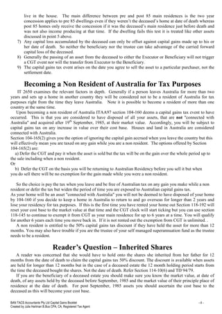 BAN TACS Accountants Pty Ltd Capital Gains Booklet - 4 -
Created by Julia Hartman B.Bus CPA, CA, Registered Tax Agent
live in the house. The main difference between pre and post 85 main residences is the two year
concession applies to pre 85 dwellings even if they weren’t the deceased’s home at date of death whereas
post 85 homes only receive the concession if it was the deceased’s main residence just before death and
was not also income producing at that time. If the dwelling fails this test it is treated like other assets
discussed in point 5 above.
7) Any capital loss accumulated by the deceased can only be offset against capital gains made up to his or
her date of death. So neither the beneficiary nor the trustee can take advantage of the carried forward
capital loss of the deceased.
8) Generally the passing of an asset from the deceased to either the Executor or Beneficiary will not trigger
a CGT event nor will the transfer from Executor to the Beneficiary.
9) The capital gains tax event arises on the date you agree to sell the asset to a particular purchaser, not the
settlement date.
Becoming a Non Resident of Australia for Tax Purposes
IT 2650 examines the relevant factors in depth. Generally if a person leaves Australia for more than two
years and sets up a home in another country they will be considered not to be a resident of Australia for tax
purposes right from the time they leave Australia. Note it is possible to become a resident of more than one
country at the same time.
Upon becoming a non resident of Australia ITAA97 section 104-160 deems a capital gains tax event to have
occurred. This is that you are considered to have disposed of all your assets, that are not "connected with
Australia" and acquired after 19th
September, 1985, at their market value. Accordingly, you will be subject to
capital gains tax on any increase in value over their cost base. Houses and land in Australia are considered
connected with Australia.
Section 104-165(2) gives you the option of ignoring the capital gain accrued when you leave the country but this
will effectively mean you are taxed on any gain while you are a non resident. The options offered by Section
104-165(2) are:
a) Defer the CGT and pay it when the asset is sold but the tax will be on the gain over the whole period up to
the sale including when a non resident.
Or
b) Defer the CGT on the basis you will be returning to Australian Residency before you sell it but when
you do sell there will be no exemption for the gain made while you were a non resident.
So the choice is pay the tax when you leave and be free of Australian tax on any gain you make while a non
resident or defer the tax but widen the period of time you are exposed to Australian capital gains tax.
As your home will be an asset "connected with Australia" you will not be deemed to have disposed of your home
by 104-160 if you decide to keep a home in Australia to return to and go overseas for longer than 2 years and
lose your residency for tax purposes. If this is the first time you have rented your home out Section 118-192 will
reset your cost base to the market value at that time and the CGT clock will start ticking but you can use section
118-145 to continue to exempt it from CGT as your main residence for up to 6 years at a time. You will qualify
for another 6 years each time you move back in. If it is not rented out the exemption from CGT is unlimited. .
A non resident is entitled to the 50% capital gains tax discount if they have held the asset for more than 12
months. You may also have trouble if you are the trustee of your self managed superannuation fund as the trustee
needs to be a resident.
Reader’s Question – Inherited Shares
A reader was concerned that she would have to hold onto the shares she inherited from her father for 12
months from the date of death to claim the capital gains tax 50% discount. The discount is available when assets
are held for longer than 12 months but in the case of a deceased estate the 12 month holding period starts from
the time the deceased bought the shares. Not the date of death. Refer Section 114-10(6) and TD 94/79.
If you are the beneficiary of a deceased estate you should make sure you know the market value, at date of
death, of any assets held by the deceased before September, 1985 and the market value of their principle place of
residence at the date of death. For post September, 1985 assets you should ascertain the cost base to the
deceased as this will become your cost base.
 