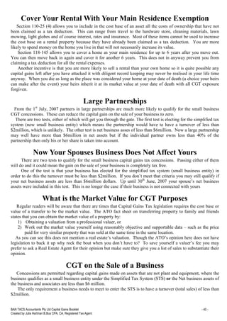 BAN TACS Accountants Pty Ltd Capital Gains Booklet - 40 -
Created by Julia Hartman B.Bus CPA, CA, Registered Tax Agent
Cover Your Rental With Your Main Residence Exemption
Section 110-25 (4) allows you to include in the cost base of an asset all the costs of ownership that have not
been claimed as a tax deduction. This can range from travel to the hardware store, cleaning materials, lawn
mowing, light globes and of course interest, rates and insurance. Most of these items cannot be used to increase
the cost base on a rental property because they have already been claimed as a tax deduction. You are more
likely to spend money on the home you live in that will not necessarily increase its value.
Section 118-145 allows you to cover a home as your main residence for up to 6 years after you move out.
You can then move back in again and cover it for another 6 years. This does not in anyway prevent you from
claiming a tax deduction for all the rental expenses.
Another incentive is that you are more likely to sell a rental than your own home so it is quite possible any
capital gains left after you have attacked it with diligent record keeping may never be realised in your life time
anyway. When you die as long as the place was considered your home at your date of death (a choice your heirs
can make after the event) your heirs inherit it at its market value at your date of death with all CGT exposure
forgiven.
Large Partnerships
From the 1st
July, 2007 partners in large partnerships are much more likely to qualify for the small business
CGT concessions. These can reduce the capital gain on the sale of your business to zero.
There are two tests, either of which will get you through the gate. The first test is electing for the simplified tax
system (now small business entity) which means the partnership would have to have a turnover of less than
$2million, which is unlikely. The other test is net business asses of less than $6million. Now a large partnership
may well have more than $6million in net assets but if the individual partner owns less than 40% of the
partnership then only his or her share is taken into account.
Now Your Spouses Business Does Not Affect Yours
There are two tests to qualify for the small business capital gains tax concessions. Passing either of them
will do and it could mean the gain on the sale of your business is completely tax free.
One of the test is that your business has elected for the simplified tax system (small business entity) in
order to do this the turnover must be less than $2million. If you don’t meet that criteria you may still qualify if
your net business assets are less than $6million dollars. Up until 30th
June, 2007 your spouse’s net business
assets were included in this test. This is no longer the case if their business is not connected with yours
What is the Market Value for CGT Purposes
Regular readers will be aware that there are times that Capital Gains Tax legislation requires the cost base or
value of a transfer to be the market value. The ATO fact sheet on transferring property to family and friends
states that you can obtain the market value of a property by:
1) Obtaining a valuation from a professional valuer, or
2) Work out the market value yourself using reasonably objective and supportable data – such as the price
paid for very similar property that was sold at the same time in the same location.
As you can see this does not mention a real estate’s valuation. Though the ATO’s opinion here does not have
legislation to back it up why rock the boat when you don’t have to? To save yourself a valuer’s fee you may
prefer to ask a Real Estate Agent for their opinion but make sure they give you a list of sales to substantiate their
opinion.
CGT on the Sale of a Business
Concessions are permitted regarding capital gains made on assets that are not plant and equipment, where the
business qualifies as a small business entity under the Simplified Tax System (STS) or the Net business assets of
the business and associates are less than $6 million.
The only requirement a business needs to meet to enter the STS is to have a turnover (total sales) of less than
$2million.
 