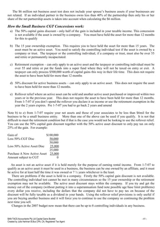 BAN TACS Accountants Pty Ltd Capital Gains Booklet - 41 -
Created by Julia Hartman B.Bus CPA, CA, Registered Tax Agent
The $6 million net business asset test does not include your spouse’s business assets if your businesses are
not related. If an individual partner in the business owns less than 40% of the partnership then only his or her
share of the net partnership assets is taken into account when calculating the $6 million.
How the Small Business CGT Concessions work:
a) The 50% capital gains discount - only half of the gain is included in your taxable income. This concession
is not available if the asset is owned by a company. You must have held the asset for more than 12 months
for this to qualify
b) The 15 year ownership exemption. This requires you to have held the asset for more than 15 years. The
asset must be an active asset. You need to satisfy the controlling individual test if the asset is owned by a
company or trust. The taxpayer or the controlling individual, if a company or trust, must also be over 55
and retire or permanently incapacitated.
c) Retirement exemption – can only apply to an active asset and the taxpayer or controlling individual must be
over 55 and retire or put the funds into a super fund where they will not be taxed on entry or exit. A
taxpayer can only process $500,000 worth of capital gains this way in their life time. This does not require
the asset to have been held for more than 12 months
d) 50% discount for active business assets – can only apply to an active asset. This does not require the asset
to have been held for more than 12 months.
e) Rollover relief where an active asset can be sold and another active asset purchased or improved within two
years or in the previous year. This does not require the asset to have been held for more than 12 months.
From 1-7-07 if you don’t spend the rollover you declare it as income or use the retirement exemption in the
year the 2 years expires. Pre 1-7-07 you had to go back 2 years and amend
Note b) to e) from 1-7-07 require your net assets and those of your associates to be less than $6mil for the
business to be a small business entity. More than one of the above can be used if you qualify. It is not that
difficult to meet the retirement condition but if that is the case you would not be looking to use the rollover relief.
You can use the 50% capital gain discount together with the 50% active asset discount to only pay tax on only
25% of the gain. For example:
Gain of $100,000
Less 50% CGT Disc 50,000
50,000
Less 50% Active Asset Disc 25,000
25,000
Purchase A New Active Asset 25,000
Amount subject to CGT 0
An asset is not an active asset if it is held merely for the purpose of earning rental income. From 1-7-07 to
qualify as an active asset it must be used in a business, the business can be one owned by an affiliate, and it must
be active for at least half the time it was owned or 7 ½ years whichever is the least.
There are problems if the asset is held in a company. Firstly the 50% capital gain discount is not available.
The controlling individual test cannot be met in many circumstances so the 15 year ownership or the retirement
exemption may not be available. The active asset discount stays within the company. If you try and get the
money out of the company (without putting it into a superannuation fund note possible age base limit problems)
every dollar you receive, including the dollars that the company did not have to pay tax on because of the
discount will be fully taxable as a dividend in your hands. Using the rollover relief provisions is only useful if
you are buying another business and it will force you to continue to use the company so continuing the problem
next time you sell.
Changes in the 2007 budget now mean that there can be up to 8 controlling individuals in any business.
 