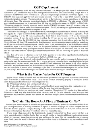BAN TACS Accountants Pty Ltd Capital Gains Booklet - 43 -
Created by Julia Hartman B.Bus CPA, CA, Registered Tax Agent
CGT Cap Amount
Readers are probably aware that they can only contribute $150,000 per year into super as an undeducted
contribution (ie a contribution they or their employer have not claimed a tax deduction for), though there is a
concession that $450,000 can be contributed in 1 year providing nothing is contributed for the next 2 years. This
$150,000 limit does not apply to CGT concessional amounts. That is the 15 year CGT exemption and the
retirement exemption amounts. These amounts are tax free to the business owner and are not taxed in the hands
of the super fund. The retirement exemption is limited to $500,000 in a life time. The total amount of CGT
concessional amounts that can be exempted in a life time has just been increased, for 2008/09 to $1,045,000.
This means with careful planning you could transfer another $545,000 into super via the 15 year concession on
top of the $500,000 allowed under the retirement exemption. The 15 year exemption applies to assets that have
been active in a business and owned for 15 years or more.
To maximize this strategy it is important that the 15 year exemption is used whenever possible. Certainly the
law requires the 15 year exemption to be used rather than any other exemption whenever it is applicable. What
we are suggesting is if the 15 years is getting close don’t think it doesn’t matter I will use the retirement
exemption instead. It may be worth waiting to utilize the 15 years as you may need to use the $500,000
exemption later. Note the $500,000 life time retirement exemption limit is not indexed each year but the
$1,045,000 total life time CGT concession for deposits to super is so the amount you can transfer into super from
the 15 year exemption will continue to grow. Another tactic, if you are not required to put the CGT concessional
amount into super, is take $150,000 of it as a tax free payment and then contribute it to super fund as a normal
undeducted contribution, using up that years threshold without affecting your life time limits. You can even take
this one step further and call forward your undeducted contribution limit the following two years as discussed
above.
Note if an active asset in a business is pre CGT it also qualifies to be put into a super fund without affecting
the $150,000 annual cap but will count towards the $1,045,000 life time cap.
This is a complex issue that needs professional advice, the main point for readers to consider is that electing to
put a capital gain that was exempted under the 15 year or retirement exemption into a super fund classed as that
is a last resort if you have already used up your annual $150,000 undeducted limit because it will affect your life
time limit. Though in most cases you will be forced to deposit as a CGT concessional contribution to qualify for
the CGT concession in the first place, for example if you want to use the retirement exemption and you are under
55 years of age. And consider before you sell whether it may be worth holding out for the 15 years.
What is the Market Value for CGT Purposes
Regular readers will be aware that there are times that Capital Gains Tax legislation requires the cost base or
value of a transfer to be the market value. The ATO fact sheet on transferring property to family and friends
states that you can obtain the market value of a property by:
1) Obtaining a valuation from a professional valuer, or
2) Work out the market value yourself using reasonably objective and supportable data – such as the price
paid for very similar property that was sold at the same time in the same location.
As you can see this does not mention a real estate’s valuation. Though the ATO’s opinion here does not have
legislation to back it up why rock the boat when you don’t have to? To save yourself a valuer’s fee you may
prefer to ask a Real Estate Agent for their opinion but make sure they give you a list of sales to substantiate their
opinion.
To Claim The Home As A Place of Business Or Not?
Whether your home is a place of business is a question of fact based on a balance of considerations such as do
you see the public there, is it clearly identifiable as a place of business ie signage and an area set apart from the
home for business purposes. Simply choosing to take work home rather than do it at your normal place of
business will not change the nature of your home office to a place of business.
If your home office does not fit the description of a place of business but you do do some work there in a
room separate from the rest of the family, then you are still entitled to claim the additional running costs such as
electricity, computer, phone, internet use and wear and tear on the room. But you cannot claim the occupancy
costs, that is costs, that would be incurred whether you used the home in the business or not, such as interest and
rates.
 