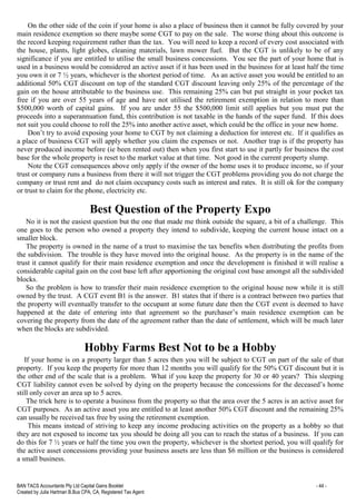 BAN TACS Accountants Pty Ltd Capital Gains Booklet - 44 -
Created by Julia Hartman B.Bus CPA, CA, Registered Tax Agent
On the other side of the coin if your home is also a place of business then it cannot be fully covered by your
main residence exemption so there maybe some CGT to pay on the sale. The worse thing about this outcome is
the record keeping requirement rather than the tax. You will need to keep a record of every cost associated with
the house, plants, light globes, cleaning materials, lawn mower fuel. But the CGT is unlikely to be of any
significance if you are entitled to utilise the small business concessions. You see the part of your home that is
used in a business would be considered an active asset if it has been used in the business for at least half the time
you own it or 7 ½ years, whichever is the shortest period of time. As an active asset you would be entitled to an
additional 50% CGT discount on top of the standard CGT discount leaving only 25% of the percentage of the
gain on the house attributable to the business use. This remaining 25% can but put straight in your pocket tax
free if you are over 55 years of age and have not utilised the retirement exemption in relation to more than
$500,000 worth of capital gains. If you are under 55 the $500,000 limit still applies but you must put the
proceeds into a superannuation fund, this contribution is not taxable in the hands of the super fund. If this does
not suit you could choose to roll the 25% into another active asset, which could be the office in your new home.
Don’t try to avoid exposing your home to CGT by not claiming a deduction for interest etc. If it qualifies as
a place of business CGT will apply whether you claim the expenses or not. Another trap is if the property has
never produced income before (ie been rented out) then when you first start to use it partly for business the cost
base for the whole property is reset to the market value at that time. Not good in the current property slump.
Note the CGT consequences above only apply if the owner of the home uses it to produce income, so if your
trust or company runs a business from there it will not trigger the CGT problems providing you do not charge the
company or trust rent and do not claim occupancy costs such as interest and rates. It is still ok for the company
or trust to claim for the phone, electricity etc.
Best Question of the Property Expo
No it is not the easiest question but the one that made me think outside the square, a bit of a challenge. This
one goes to the person who owned a property they intend to subdivide, keeping the current house intact on a
smaller block.
The property is owned in the name of a trust to maximise the tax benefits when distributing the profits from
the subdivision. The trouble is they have moved into the original house. As the property is in the name of the
trust it cannot qualify for their main residence exemption and once the development is finished it will realise a
considerable capital gain on the cost base left after apportioning the original cost base amongst all the subdivided
blocks.
So the problem is how to transfer their main residence exemption to the original house now while it is still
owned by the trust. A CGT event B1 is the answer. B1 states that if there is a contract between two parties that
the property will eventually transfer to the occupant at some future date then the CGT event is deemed to have
happened at the date of entering into that agreement so the purchaser’s main residence exemption can be
covering the property from the date of the agreement rather than the date of settlement, which will be much later
when the blocks are subdivided.
Hobby Farms Best Not to be a Hobby
If your home is on a property larger than 5 acres then you will be subject to CGT on part of the sale of that
property. If you keep the property for more than 12 months you will qualify for the 50% CGT discount but it is
the other end of the scale that is a problem. What if you keep the property for 30 or 40 years? This sleeping
CGT liability cannot even be solved by dying on the property because the concessions for the deceased’s home
still only cover an area up to 5 acres.
The trick here is to operate a business from the property so that the area over the 5 acres is an active asset for
CGT purposes. As an active asset you are entitled to at least another 50% CGT discount and the remaining 25%
can usually be received tax free by using the retirement exemption.
This means instead of striving to keep any income producing activities on the property as a hobby so that
they are not exposed to income tax you should be doing all you can to reach the status of a business. If you can
do this for 7 ½ years or half the time you own the property, whichever is the shortest period, you will qualify for
the active asset concessions providing your business assets are less than $6 million or the business is considered
a small business.
 