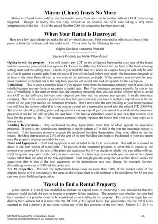 BAN TACS Accountants Pty Ltd Capital Gains Booklet - 45 -
Created by Julia Hartman B.Bus CPA, CA, Registered Tax Agent
Mirror (Clone) Trusts No More
Mirror or Cloned trusts could be used to transfer assets from one trust to another without a CGT event being
triggered. Though, in reality this was very difficult to do because the ATO were taking a very strict
interpretation of the law. As of the end of October 2008 this concession has been removed.
When Your Rental is Destroyed
Here are a few facts to help you make the sell or rebuild decision. First you need to split the cost base of the
property between the house and land underneath. This is done by the following formula:
Original Cost Base x Insurance Proceeds
---------------------------------------
Insurance Proceeds plus Market Value of Land
Opting to sell the property – You will simply pay CGT on the difference between the cost base of the house
and the insurance proceed and as a separate CGT event the difference between the cost base of the land including
selling costs and the selling price. Careful if you think the land will result in a capital loss you will only be able
to offset it against a capital gain from the house if you sell the land before you receive the insurance proceeds or
at least in the same financial year as you receive the insurance proceeds. If the property was covered by your
main residence exemption this is the only time you can sell vacant land and still qualify for the exemption.
Rebuilding – This is quiet a complex issue if you receive more from the insurance company than it costs you to
rebuild because you may have to recognise a capital gain. But if the insurance company rebuilds for you or the
cost of rebuilding is the same or more than the insurance proceeds then you can utilise rollover relief to avoid
any CGT on the difference between your original cost base and the amount you received from the insurance
company. Note if the insurance proceeds are less than your cost base you have to include a capital loss in the tax
return of the year you receive the insurance proceeds. Don’t move into the new building as your home because
you will lose the rollover relief if it is not used as a rental for a reasonable period after the rebuild (TD 2000/44).
The cost to rebuild (excluding plant and equipment) less any capital gain you would have made on the insurance
proceeds if not for the rollover plus the cost base of the land as calculated above is your new first element cost
base for the property. But if the insurance company simply replaces the house then your cost base stays as it
always was.
Building Depreciation - Any unclaimed building depreciation must first be offset against the insurance
proceeds. If there is any depreciation remaining it can be written off in full in the year the insurance money is
received. If the insurance recovery exceeds the unclaimed building depreciation there is no effect on the tax
return. Building depreciation at 2.5% of the cost of the new building can begin to be claimed in your tax return
once the property becomes available for rent.
Plant and Equipment – Plant and equipment is not included in the CGT calculation. This will be discussed in
detail in the next edition of Newsflash. The portion of the insurance proceeds to cover this is treated as the
amount you received for the sale of the plant and equipment but if you decide to rebuild you can utilise rollover
relief to ignore any profit made but you must continue to claim depreciation with your current written down
values rather than the value of the new equipment. Even though you are using the old written down values the
acquisition date is that of the new equipment so the depreciation rate may change, for example the new
diminishing value rate of 200% of the prime rate.
Pre 85 Properties – Provided the replacement house costs no more than 120% of the market value of the
original house or it is substantially the same as the original then it will continue to be considered Pre 85 yet you
can now claim building depreciation.
Travel to find a Rental Property
When section 110-25(4) was modified to include the capital costs of ownership it was considered that this
category could include the cost to inspect a property before purchase. The question was whether the cost had
been incurred at a point too soon to be considered a cost relating to the property. This particular angle has not
directly been address but it is noted that the 2007/08 ATO Capital Gains Tax guide states that the travel costs
incurred to find a property do not come within any of the five elements of the cost base. Section 110-25(4) is
 