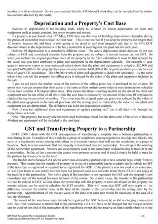 BAN TACS Accountants Pty Ltd Capital Gains Booklet - 46 -
Created by Julia Hartman B.Bus CPA, CA, Registered Tax Agent
number 3 in these elements. So we can conclude that the ATO doesn’t think they can be included but the matter
has not been decided by the courts.
Depreciation and a Property’s Cost Base
Division 43 depreciation is for building costs, where as, division 40 covers depreciation on plant and
equipment such as carpet, curtains, hot water systems and stoves.
If a property is purchased after 13th
May, 1997 then any division 43 building depreciation claimable during
the period of ownership must reduce the cost base. This is not too bad if you keep the property for longer than
12 months because the add back is only going to be taxed at half your marginal rate due to the 50% CGT
discount where as the depreciation will be fully deductible at your highest marginal rate for each year.
Division 40 depreciation is a completely different issue. The assets depreciated under division 40 are not
subject to CGT and considered separate from the property and are subject to normal income tax not CGT. So
when you include the original purchase price of the property in the CGT calculation it must be first reduced by
the value that you have attributed to plant and equipment in the depreciation schedule. For example if your
quantity surveyors report or your estimated value) shows that the plant and equipment is valued at $50,000 and
you paid $450,000 for the property then you can only include $400,000 of the original purchase price in the cost
base of your CGT calculation. The $50,000 worth of plant and equipment is dealt with separately. By the same
token when you sell the property the selling price is reduced by the value of the plant and equipment included in
the sale.
If you do not know the market value of the portion of the selling price that is attributed to the division 40
assets then you can assume that their value is the same as their written down value in your depreciation schedule
if you have used the ATO depreciation rates. This means that there is nothing taxable on the sale of the plant and
equipment and the net effect of all this is that the cost base is reduced by the amount of division 40 depreciation
claimed during the period of ownership. This is because the original purchase price was reduced by the value of
the plant and equipment at the time of purchase and the selling price is reduced by the value of this plant and
equipment not yet depreciated. The difference has to be the depreciation claimed.
Now if you buy additional plant and equipment or replace existing stuff this is all dealt with through the
depreciation schedule.
Note if the property has at anytime not been used to produce rental income then some of the costs of division
40 plant and equipment will be included in the cost base.
GST and Transferring Property to a Partnership
GSTR 2009/1 deals with the GST consequences of transferring a property into a business partnership or
transferring it out. Examples of this would be a group of neighbours coming together to develop their blocks into
units or a warehouse owner joining with others in a business venture that will use the warehouse as a place of
business. Note it is not automatic that the property is transferred into the partnership. It is all up to the wording
of the partnership agreement. Partners can own property used in the partnership without having to transfer it into
a partnership. In fact at law a partnership cannot own property anyway and it would simply be held in trust for
the partners by whoever is on the deed.
The trouble starts because GST unlike other laws considers a partnership to be a separate legal entity from its
partners. This means that the transfer of property in or out of a partnership can be a supply that is subject to GST
if the transferer is registered or required to be registered for GST. If the property was not used in an enterprise,
ie. was your home or was solely used for input tax purposes such as a domestic rental then GST will not apply to
the transfer to the partnership. Nor will it apply if the transferer is not registered for GST and the property is not
considered part of the normal business turnover of the owner. So in most cases, the transfer to the partnership
will not be subject to GST, so later when the partnership sells the property or units developed on the property the
margin scheme can be used to calculate the GST payable. This will mean that GST will only apply to the
difference between the market value at the time of the transfer to the partnership and the selling price by the
partnership. Apportionment of the market value of the land over each unit would be necessary in the case of a
unit development.
The owner of the warehouse may already be registered for GST because he or she is charging commercial
rent. So if the warehouse is transferred to the partnership, GST will have to be charged but the margin scheme
can be used on this end of the transaction if the warehouse owner did not receive an input credit when he or she
 