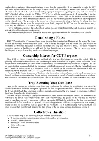 BAN TACS Accountants Pty Ltd Capital Gains Booklet - 47 -
Created by Julia Hartman B.Bus CPA, CA, Registered Tax Agent
purchased the warehouse. If the margin scheme is used then the partnership will not be entitled to claim the GST
back as an input credit but can use the margin scheme when it sells the property. On the other hand if the margin
scheme is not used when the partner transfers the property to the partnership, the partnership will have to remit
1/11th
of the full selling price to the ATO as GST if it ever sells the warehouse as it will not qualify to use the
margin scheme but it would have been entitled to claim the GST input credit on the transfer from the partner.
The outcome is much better if the margin scheme is used all the way through as this means GST is never payable
on the original cost of the property to the owner but if the warehouse is going to be held for a long time the
partnership may prefer not to use the margin scheme so that it can get all the GST back on the transfer and worry
about the GST on the sale if and when it happens.
Now if on the dissolution of the partnership a partner chooses to take the property back this is also a supply to
which GST could apply at the market value.
Note to use the margin scheme there must be a written agreement between the parties before the transfer.
Demolishing a House
PBR 72756 states that if you demolish a house the cost base is not reduced because of the loss of the house
and can be increased by the demolition costs. Just be aware that if you sell the vacant land you will not be
entitled to use the main residence exemption no matter how long you have lived there. The main residence
exemption requires a dwelling to be sold with the land but this can be a caravan. The only exception to the
dwelling rule is when the dwelling has been accidentally destroyed.
Ownership Interest for CGT Purposes
Most CGT provisions regarding houses and land refer to ownership interest or ownership period. This is
generally settlement date to settlement date unless the purchaser moves into the property before settlement. Most
readers would be aware that the CGT event is considered to have happened when the contract is signed. So it is
not surprising that some people think the ownership period is from contract to contract. But the rules about when
a CGT event is considered to have happened need to be considered in isolation and not confused with the
ownership period. Sections 118-125, 118-130, 104-5 and 104-10(3) cover this issue.
For a detailed technical discussion of this issue refer the seminar section of our web site which has a new area
that will publish research undertaken for our training seminars or as a result of questions asked at these seminars.
These seminars are directed at accountants so the detail of the research would be too technical for this newsletter.
Trap Resetting Your Cost Base
You maybe considering building a new home and renting out the old one but wanting the new one to be
covered by the main residence exemption right from the time you purchase the land. This can be done by using
the 4 year rule to back date your main residence exemption providing the new property is your main residence
for at least 3 months after it is completed.
The trap is if you are going to keep your old home as a rental and are thinking that you will be able to reset its
cost base to the market value when you first rent it out, you are wrong. To qualify for the reset rule the property
needs to have been covered by your main residence exemption 100% of the period from the time you purchased
it to the time it is first rented out. As you will be transferring your main residence exemption to the new property
before you rent out the old you will not qualify for the reset rule. The 6 months overlap rule will not help you
either because the 6 months back dates for the date of sale of the old home and you don’t intend selling it.
Collectables Threshold
A collectable is any of the following that you keep for personal use:
♦ A painting, sculpture, drawing, engraving, photograph or a reproduction
♦ Jewellery and medallions
♦ Rare books, folios and manuscripts
♦ Coins and stamps
♦ Antiques
 