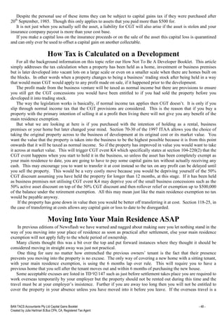 BAN TACS Accountants Pty Ltd Capital Gains Booklet - 48 -
Created by Julia Hartman B.Bus CPA, CA, Registered Tax Agent
Despite the personal use of these items they can be subject to capital gains tax if they were purchased after
20th
September, 1985. Though this only applies to assets that you paid more than $500 for.
It is not just when you actually sell the asset, a liability for CGT will also arise if the asset is stolen and your
insurance company payout is more than your cost base.
If you make a capital loss on the insurance proceeds or on the sale of the asset this capital loss is quarantined
and can only ever be used to offset a capital gain on another collectable.
How Tax is Calculated on a Development
For all the background information on this topic refer our How Not To Be A Developer Booklet. This article
simply addresses the tax calculation when a property has been held as a home, investment or business premises
but is later developed into vacant lots on a large scale or even on a smaller scale when there are homes built on
the blocks. In other words when a property changes to being a business’ trading stock after being held in a way
that would mean CGT would apply to any profit made on sale, if it happened prior to the development.
The profit made from the business venture will be taxed as normal income but there are provisions to ensure
you still get the CGT concessions you would have been entitled to if you had sold the property before you
developed it into trading stock.
The way the legislation works is basically, if normal income tax applies then CGT doesn’t. It is only if you
slip through normal income tax that the CGT provisions are considered. This is the reason that if you buy a
property with the primary intention of selling it at a profit then living there will not give you any benefit of the
main residence exemption.
But what we are looking at here is if you purchased with the intention of holding as a rental, business
premises or your home but later changed your mind. Section 70-30 of the 1997 ITAA allows you the choice of
taking the original property across to the business of development at its original cost or its market value. You
want the value that the property is taken into the business to be the highest possible because it is from this point
onwards that it will be taxed as normal income. So if the property has improved in value you would want to take
it across at market value. This will trigger CGT event K4 which specifically states at section 104-220(2) that the
CGT event happens when you start to hold it in the business, so unless the asset has been completely exempt as
your main residence to date, you are going to have to pay some capital gains tax without actually receiving any
cash. This may encourage you to want to transfer it at cost instead so the tax on any profit can be delayed until
you sell the property. This would be a very costly move because you would be depriving yourself of the 50%
CGT discount assuming you have held the property for longer than 12 months, at this stage. If it has been held
as business premises not utilising CGT event K4 may deprive you of the small business concessions such as the
50% active asset discount on top of the 50% CGT discount and then rollover relief or exemption up to $500,000
of the balance under the retirement exemption. All this may mean just like the main residence exemption no tax
would be payable anyway.
If the property has gone down in value then you would be better off transferring it at cost. Section 118-25, in
the case of transferring at costs allows any capital gain or loss to date to be disregarded.
Moving Into Your Main Residence ASAP
In previous editions of Newsflash we have warned and nagged about making sure you let nothing stand in the
way of you moving into your place of residence as soon as practical after settlement, else your main residence
exemption will not apply fully to the whole period of ownership.
Many clients thought this was a bit over the top and put forward instances where they thought it should be
considered moving in straight away was just not practical.
One thing for sure no matter how entrenched the previous owners’ tenant is the fact that their presence
prevents you moving into the property is no excuse. The only way of covering a new home with a sitting tenant,
with your main residence exemption, is using the 6 months lap over rule. This will require you to have a
previous home that you sell after the tenant moves out and within 6 months of purchasing the new house.
Some acceptable excuses are listed in TD 92/147 such as just before settlement takes place you are required to
work overseas temporarily by your employer but the property should not be rented out during this time and the
travel must be at your employer’s insistence. Further if you are away too long then you will not be entitled to
cover the property in your absence unless you have moved into it before you leave. If the overseas travel is a
 