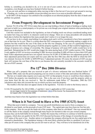 BAN TACS Accountants Pty Ltd Capital Gains Booklet - 49 -
Created by Julia Hartman B.Bus CPA, CA, Registered Tax Agent
holiday ie, something you decided to do, so it is not out of your control, then you will not be covered by the
exemption, even though you may have booked it before buying.
If you are sick and have to temporarily delay moving in that is fine but not if you never get around to moving
in. Flooding, etc, is also an acceptable excuse providing you move in as soon as possible afterwards.
In ID 2007/128 the taxpayer was entitled to the exemption on an inherited property from the date of death until
probate was granted.
From Property Development to Investment Property
Section 70-110 of the 1997 ITAA states that you can stop holding a block of land or building as trading stock
and start to hold it as a rental property or for private use even though your original intention when purchasing the
block was to develop it.
Until this section was included in the legislation, an item of trading stock was always considered trading stock
no matter how long you held it, its character could never change. There are so many precedents still around that
back date to before this legislation that many people don’t realize it is no longer the case.
All you have to do is simply stop holding it as trading stock and it will be considered to have been acquired by
you at that time for its cost. There is a ruling about the GST consequences of a partnership making a supply to its
partners but that would be the case if the name on the title was changing. In the case of a partnership between
husband and wife who where then going to hold the property together as a rental, all that would be happening is a
change of purpose not a change of ownership. The change of purpose will mean GST credits would have to be
paid back. Deregistering for GST would also trigger the same paying back of GST credits (section 138). Though
it only applies to GST on invoices exceeding $1,000. Invoices exceeding $1,000 will have to have their GST paid
back if their adjustment periods have not expired. Invoices for $1,001 to $5,000 have two adjustment periods. So
their adjustment period does not expire until two years after the first 30th June after the BAS in which the GST
was claimed. Invoices for $5,001 to $499,999 have 5 adjustment periods. Of course the amount of GST you pay
back will increase the cost base of the lots to you because the cost currently recorded in the accounts would be
the net of GST amount.
Pre 12th
Dec 2006 Divorce
When you sell a property that you received as part of a divorce settlement that was finalised before 12th
December 2006, make sure the person preparing your tax return is aware of this date and realises the difference.
The law as it stands today requires you to pay any CGT on that property if your ex would have been subject to
CGT before the property was transferred to you. This is the case even if you have used the property solely as
your home from the day you received it. But for settlements made before 12th
December, 2006 the CGT
calculation only takes into account the way in which you have used the property.
The trouble is this fact does not appear clearly in the legislation. You have to refer to the history notes ie
S 118-178 inserted by No 168 of 2006, s 3 and Sch 1 item 2, applicable to CGT events that:
(a) are trigger events for the purposes of Subdivision 126-A of the Income Tax Assessment Act 1997; and
(b) happen after 12 December 2006.
And then trace back to how the legislation was written before that date.
When is it Not Good to Have a Pre 1985 (CGT) Asset
When that asset is held in a company. You see any profit distribution you receive from a company is a
dividend in your hands, not the proceeds of a pre CGT asset. The capital gain may have been tax free but only
to the company. How do you get the funds out of the company other than as a dividend? One way around this is
to sell the shares in the company instead though many buyers are hesitant to take on a pre owned company
because they can be held liable for its history. Further this means they will have to continue to hold the asset in a
company, which does not qualify for the 50% CGT discount but because of the change of ownership the pre
CGT status of the asset is lost. Another option is to liquidate the company allowing the tax free capital gain to be
returned to shareholders. The liquidation strategy is the most likely solution but there is a problem if you have
other pre 85 assets in the company that you do not want to sell yet. They will have to be transferred out of the
 