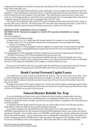 BAN TACS Accountants Pty Ltd Capital Gains Booklet - 50 -
Created by Julia Hartman B.Bus CPA, CA, Registered Tax Agent
company before liquidation and which will mean they lose their pre CGT status and in the case of real estate
there will be stamp duty costs.
The problems associated with transferring tax free capital gains out of a company were addressed in the CGT
legislation. In the small business concessions there is a significant individual test and if passed the tax free gains
can be transferred out of the company to the individuals. The small business concessions can in some cases
result in no CGT being payable on a post CGT asset so considering the above it would appear that, in the case of
a company a post CGT asset has more tax advantages than a pre CGT asset.
The way the CGT legislation works is pre CGT assets are simply excluded from all the CGT rules, except in
one case, that is the 15 year rule. Of course all pre CGT assets have been owned for more than 15 years now so
they qualify under this section for the small business concessions. Section 152-125(1) states:
Subdivision 152-B - Small business 15-year exemption
SECTION 152-125 Payments to company's or trust's CGT concession stakeholders are exempt
152-125(1)
This section applies if:
(a) one or more of the following apply:
(i) under section 152-110, a capital gain (the exempt amount) of a company or trust is disregarded;
(ii) under section 152-110, an amount of income (the exempt amount) is non-assessable non-exempt
income of a company or trust;
(iii) subparagraph (i) of this paragraph would have applied to an amount (the exempt amount) except that
the capital gain was disregarded anyway because the relevant CGT asset was acquired before 20
September 1985;
(iv) subparagraph (i) of this paragraph would have applied to an amount (the exempt amount) if subsection
149-30(1A) and section 149-35 had not applied to the relevant asset; and
(b) the company or trust make one or more payments (whether directly or indirectly through one or more
interposed entities) in relation to the exempt amount within 2 years after the relevant CGT event to an individual
who was a CGT concession stakeholder of the company or trust just before the event.
Of course you still need to make sure you qualify under the small business concessions by having a turnover
of less than $2 million or business assets under $6 million and at least one controlling individual.
Death Carried Forward Capital Losses
Any capital losses you have accrued in your life time die with you. Not even your estate can use them. So it
is worth considering triggering a capital gain before your death to use them up. Even if you put the proceeds
back into another investment at least the cost base for your heirs will now be closer to the market value at the
date of your death.
Warning, do not sell pre CGT assets to achieve this. Firstly, they will not trigger a capital gain against which
you can offset your losses and secondly pre CGT assets are always best to keep as long as possible because there
will be no CGT liability on any gain in your life time.
Natural Disaster Rebuild Tax Trap
If you are rebuilding your home (some may be forced to by their insurance company) after it has been
destroyed but do not move back into it immediately after it is completed and then cover it with your main
residence exemption for at least 3 months, you will lose your main residence exemption for the whole period you
owned the property.
It could have been the family home for 20 years yet you will be subject to CGT on all the gain you have
made (which is really just inflation) for the whole period of ownership.
For example a property that cost $200,000 around 1990 would now be worth around $700,000. That is
$500,000 in capital gain less the 50% discount leaving $250,000 taxable gain which is sure to push you into the
maximum tax bracket. You are likely to lose over $100,000 in capital gains tax, let alone selling costs and stamp
duty to buy another property. You are either going to have to downgrade considerably in your next property or
accept a mortgage of around $150,000 (close to what you paid for the property in the first place) which is going
to cost you over $300 per week in extra repayments. Most of this short fall is in state and Federal taxes.
 