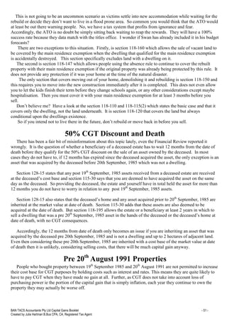 BAN TACS Accountants Pty Ltd Capital Gains Booklet - 51 -
Created by Julia Hartman B.Bus CPA, CA, Registered Tax Agent
This is not going to be an uncommon scenario as victims settle into new accommodation while waiting for the
rebuild or decide they don’t want to live in a flood prone area. So common you would think that the ATO would
at least be out there warning people. No, we have a tax system that profits from ignorance and fear.
Accordingly, the ATO is no doubt be simply sitting back waiting to reap the rewards. They will have a 100%
success rate because they data match with the titles office. I wonder if Swan has already included it in his budget
forecasts?
There are two exceptions to this situation. Firstly, is section 118-160 which allows the sale of vacant land to
be covered by the main residence exemption when the dwelling that qualified for the main residence exemption
is accidentally destroyed. This section specifically excludes land with a dwelling on it.
The second is section 118-147 which allows people using the absence rule to continue to cover the rebuilt
property with their main residence exemption if the original property was already being protected by this rule. It
does not provide any protection if it was your home at the time of the natural disaster.
The only section that covers moving out of your home, demolishing it and rebuilding is section 118-150 and
this requires you to move into the new construction immediately after it is completed. This does not even allow
you to let the kids finish their term before they change schools again, or any other considerations except maybe
hospitalisation. Then you must cover it with your main residence exemption for at least 3 months before you
sell.
Don’t believe me? Have a look at the section 118-110 and 118-115(2) which states the basic case and that it
covers only the dwelling, not the land underneath. It is section 118-120 that covers the land but always
conditional upon the dwellings existence.
So if you intend not to live there in the future, don’t rebuild or move back in before you sell.
50% CGT Discount and Death
There has been a fair bit of misinformation about this topic lately, even the Financial Review reported it
wrongly. It is the question of whether a beneficiary of a deceased estate has to wait 12 months from the date of
death before they qualify for the 50% CGT discount on the sale of an asset owned by the deceased. In most
cases they do not have to, if 12 months has expired since the deceased acquired the asset, the only exception is an
asset that was acquired by the deceased before 20th September, 1985 which was not a dwelling.
Section 128-15 states that any post 19th
September, 1985 assets received from a deceased estate are received
at the deceased’s cost base and section 115-30 says that you are deemed to have acquired the asset on the same
day as the deceased. So providing the deceased, the estate and yourself have in total held the asset for more than
12 months you do not have to worry in relation to any post 19th
September, 1985 assets.
Section 128-15 also states that the deceased’s home and any asset acquired prior to 20th
September, 1985 are
inherited at the market value at date of death. Section 115-30 adds that these assets are also deemed to be
acquired at the date of death. But section 118-195 allows the estate or a beneficiary at least 2 years in which to
sell a dwelling that was a pre 20th
September, 1985 asset in the hands of the deceased or the deceased’s home at
date of death, with no CGT consequences.
Accordingly, the 12 months from date of death only becomes an issue if you are inheriting an asset that was
acquired by the deceased pre 20th September, 1985 and is not a dwelling and up to 2 hectares of adjacent land.
Even then considering these pre 20th September, 1985 are inherited with a cost base of the market value at date
of death then it is unlikely, considering selling costs, that there will be much capital gain anyway.
Pre 20th
August 1991 Properties
People who bought property between 19th
September 1985 and 20th
August 1991 are not permitted to increase
their cost base for CGT purposes by holding costs such as interest and rates. This means they are quite likely to
have to pay CGT when they have made no gain at all. Further, as CGT does not take into account loss of
purchasing power ie the portion of the capital gain that is simply inflation, each year they continue to own the
property they may actually be worse off.
 