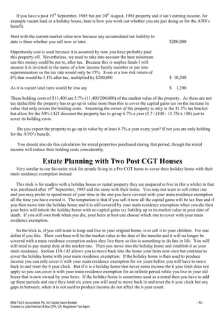 BAN TACS Accountants Pty Ltd Capital Gains Booklet - 52 -
Created by Julia Hartman B.Bus CPA, CA, Registered Tax Agent
If you have a post 19th
September, 1985 but pre 20th
August, 1991 property and it isn’t earning income, for
example vacant land or a holiday house, here is how you work out whether you are just doing so for the ATO’s
benefit.
Start with the current market value now because any accumulated tax liability to
date is there whether you sell now or later. $200,000
Opportunity cost is used because it is assumed by now you have probably paid
this property off. Nevertheless, we need to take into account the bare minimum
use this money could be put to, after tax. Because this is surplus funds I will
assume it is invested in the name of a low income family member or put into
superannuation so the tax rate would only be 15%. Even at a low risk return of
6% that would be 5.1% after tax, multiplied by $200,000 $ 10,200
As it is vacant land rates would be less say $ 1,200
These holding costs of $11,400 are 5.7% (11,400/200,000) of the market value of the property. As these are not
tax deductible the property has to go up in value more than this to cover the capital gains tax on the increase in
value that only covers the holding costs. Assuming the owner of the property is only in the 31.5% tax bracket
but allow for the 50% CGT discount the property has to go up 6.7% a year (5.7 / (100 - 15.75) x 100) just to
cover its holding costs.
Do you expect the property to go up in value by at least 6.7% a year every year? If not you are only holding
for the ATO’s benefit.
You should also do this calculation for rental properties purchased during that period, though the rental
income will reduce their holding costs considerably.
Estate Planning with Two Post CGT Houses
Very similar to our favourite trick for people living in a Pre CGT home to cover their holiday home with their
main residence exemption instead.
This trick is for readers with a holiday house or rental property they are prepared to live in (for a while) in that
was purchased after 19th
September, 1985 and the same with their home. You may not want to sell either one
and you may prefer to spend most of your time in the one you have covered with your main residence exemption
all the time you have owned it. The temptation is that if you sell it now all the capital gains will be tax free and if
you then move into the holiday home and it is still covered by your main residence exemption when you die then
your heirs will inherit the holiday home with no capital gains tax liability up to its market value at your date of
death. If you still own both when you die, your heirs at best can choose which one to cover with your main
residence exemption.
So the trick is, if you still want to keep and live in your original home, is to sell it to your children. For one
dollar if you like. Their cost base will be the market value at the date of the transfer and it will no longer be
covered with a main residence exemption unless they live there so this is something to do late in life. You will
still need to pay stamp duty at the market rate. Then you move into the holiday home and establish it as your
main residence. Section 118-145 allows you to move back into the home your heirs now own but continue to
cover the holiday home with your main residence exemption. If the holiday home is then used to produce
income you can only cover it with your main residence exemption for six years before you will have to move
back in and reset the 6 year clock. But if it is a holiday home that never earns income the 6 year limit does not
apply so you can cover it with your main residence exemption for an infinite period while you live in your old
home that is now owned by your heirs. If the holiday home is sometimes used as a rental then you have to add
up these periods and once they total six years you will need to move back in and reset the 6 year clock but any
gaps in between, when it is not used to produce income do not affect the 6 year count.
 