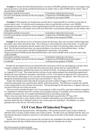 BAN TACS Accountants Pty Ltd Capital Gains Booklet - 54 -
Created by Julia Hartman B.Bus CPA, CA, Registered Tax Agent
Example 1: Assume the flood affected land has a cost base of $50,000, probably because it was bought a long
time ago but due to now being considered flood prone its market value is only $70,000 and the market value of
the new block is $100,000
Calculation with the Concessions Calculation without the Concessions
No CGT at all and the cost base for the new property
is $100,000
Capital Gain of $50,000 (before CGT discount)
cost base for new land $70,000
Example 2: If the property was bought more recently then it is quite possible its cost base is more than its
current market value. So with the same circumstances above except that the cost base is now $80,000.
Technically you made a capital loss on the original property but the way the law works you are liable for tax on a
capital gain because it is the market value of the new block that is your deemed selling price not the market value
of the old block.
Calculation with the Concessions Calculation without the Concessions
No CGT at all and the cost base for the new property
is $100,000
Capital Gain of $20,000 (before CGT discount)
Cost base of new property $70,000
Example 3: If you did not receive an insurance payout for the house, then your cost base could be larger than
the market value of the old and new land. This is because it still includes the value of the house. It would only
be in exceptional circumstances that the market value of the new land is less than the market value of the old
land. The old land would need some very special attributes to rise above its flood affected status. In these
circumstances you may want to consider not applying the concessions. For example:
Original cost base $150,000 and the flood affected land is still worth $120,000 where as the new land is only
worth $100,000.
Calculation with the concessions Calculation without the concessions
No CGT at all and the cost base for the new property
is $100,000
Capital loss of $30,000 (towards future gains)
cost base of new property $120,000
Possibly the government has not yet realised that this concessions will be less advantageous to people whose
insurance company did not cover them than those that were paid, and the final law maybe different.
The original property probably had a house on it before the flood. If insurance proceeds were received then it
is a separate CGT event. This means that the cost base of your original property has already been apportioned
between the house and land in accordance with Section 112-30. If you choose to apply the CGT concessions to
the land swap any capital gain or loss you make on the insurance proceeds is also ignored. This is the case even
though the insurance proceeds may have been received before 1st
July, 2011.
People who rebuild on their land with the insurance proceeds would not trigger a CGT event so this
concession puts people who swap first then rebuild, in the same position. The difference is people who rebuild
on the original land are left with their old cost base. The big advantage for the land swap is, it appears, that your
cost base will be the cost of the new house.
Note you need to consider the above even if your property is fully covered by your main residence exemption.
It is important to still know the CGT cost base of your property because it is possible to lose your main residence
exemption retrospectively, for example demolishing the house and selling vacant land.
There is only one catch, that you must not have accepted the land swap until after 30th
June, 2011.
Please remember this is only a draft of what is intended, unfortunately you will probably have to make
decisions before the law is finalised, which is why we have gone into such detail. Nevertheless, we cannot
guarantee that is how the law will work in the end.
CGT Cost Base Of Inherited Property
Asset acquired by the deceased before 19th September, 1985 and the deceased’s home at date of death are
inherited with a cost base of their market value at date of death. All other assets are inherited with the same cost
base that the deceased would have used if he or she sold the assets on the date of their death, reference section
128-15(4).
Section 128-15(5) allows you to increase this cost base by any expenditure the estate has incurred on the
property between the date of death and you receiving the asset, for example rates on land.
 