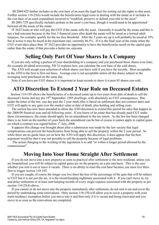 BAN TACS Accountants Pty Ltd Capital Gains Booklet - 55 -
Created by Julia Hartman B.Bus CPA, CA, Registered Tax Agent
ID 2004/425 further includes in the cost base of an asset the legal fees for sorting out the rights to that asset.
Further section 110-25(6) would include the beneficiaries legal costs in dealing with the estate as it includes in
the cost base of an asset expenditure incurred to “establish, preserve or defend your title to the asset”.
ID 2001/729 specifically includes probate in the asset’s cost base, though it would need to be apportioned
between all the assets of the estate.
IT 2622 looks at who will pay the CGT if the estate sells the asset. Generally it would be the estate and this is
not a bad outcome because in the first 3 financial years after death the estate will be taxed as a normal adult
taxpayer, for example, qualify for the tax free threshold. After the 3 years are up it will probably be taxed at 19%
but at worse it may be taxed at the maximum rate, currently 46.5%. If it is the final year of the estate when the
CGT event takes place then IT 2622 provides an opportunity to have the beneficiaries taxed on the capital gain
rather than the estate, if that provides a better tax outcome.
Selling Only Part Of Your Shares In A Company
If you are only selling a portion of your shareholding in a company and you purchased those shares over time,
for example dividend reinvesting, TD 33 explains how you calculate the cost base of the sold shares.
The ATO will accept your selection of which shares you have sold if you have the records. Most acceptable
to the ATO is the first in first out basis. Average cost is not acceptable unless all the shares subject to the
averaging were purchased on the same day.
Note if you have pre CGT shares it is important to keep records to show it is post 85 shares you sold.
ATO Discretion To Extend 2 Year Rule on Deceased Estates
Section 118-195 allows the beneficiaries of a deceased estate up to two years from date of death to sell the
deceased’s home and any pre 19th
September, 1985 dwellings, with absolutely no CGT consequences. But,
under the letter of the law, one day past the 2 year mark (this is based on settlement date not contract date) and
CGT will apply to any gain over the market value at date of death, plus holding and selling costs.
The section has now been amended to allow the ATO discretion to extend this period for sales that happen in
the 2008/09 financial year and all following years. If you know of an estate that has already paid CGT under
these circumstances, the estate should apply for an amendment to the tax return. As the law has been changed
there is no limit on the number of years back the amendment can be but of course it cannot apply to capital gains
on which a contract was signed before 1st
July, 2008.
It appears this change was brought about after a submission was made by the law society that legal
complications can prevent the beneficiaries from being able to sell the property within the 2 year period. So
while there are no guide lines yet on how the ATO will apply this discretion, it does appear that the best
argument would be that it was not possible to sell the property because of legal problems.
The actual changing to the wording of the legislation is to add “or within a longer period allowed by the
commissioner”.
Moving Into Your Home Straight After Settlement
If you do not move into a new property as soon as practical after settlement ie the next weekend, unless you
are hospitalised, you will be subject to capital gains tax on the property on a pro rata basis. This is the case
whether you rent it out or leave it vacant. There is no ability to reset the cost base because you must live there
first to trigger section 118-192.
If you are caught, of course the longer you live there the less of the percentage of the gain that will be subject
to CGT but it is not just the tax, it is the record keeping nightmare associated with it. If you can't move in, try
and delay settlement or at least start keeping records of every single expense associated with the property as per
section 110-25(4) above.
If you cannot or do not move into the property immediately after settlement, do not rent it out and cover the
period by undertaking some renovations. Only section 118-150 will allow you to cover a property with your
main residence exemption before you move into it and then only if it is vacant and being renovated and you
move in as soon as the renovations are completed.
 