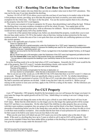 BAN TACS Accountants Pty Ltd Capital Gains Booklet - 56 -
Created by Julia Hartman B.Bus CPA, CA, Registered Tax Agent
CGT – Resetting The Cost Base On Your Home
Here is a trap for readers who may think they can rely on a market value reset in their CGT calculation. This
may not be the case if you later demolish the dwelling.
Section 118-192 of 1997 ITAA allows you to reset the cost base of your home to its market value at the date
it first produces income, providing, up to that date the property has been covered by your main residence
exemption for the whole time. The trap is in the fine print. You see the section requires there to be a dwelling
on the property when the CGT event happens.
The worst case scenario is living in a property for 20 years, then demolishing it and selling the land. Without
the dwelling there is no main residence exemption at all for the whole 20 years. You capital gain will be
calculated from the original purchase price, with no allowance for inflation. The tax would probably mean you
would not have enough money left to buy another home.
I used to be of the opinion that renting it out, before you demolished the property, would allow you to reset
the cost base under section 118-192 to the market value at that time, locking in place protection for the main
residence period. It seems this area of law is not quite that clear cut and there are conflicting opinions as to how
this section operates.
Here is the applicable part of section 118-192:
There is a special rule if:
(a) you would get only a partial exemption under this Subdivision for a *CGT event happening in relation to a
*dwelling or your *ownership interest in it because the dwelling was used for the *purpose of producing assessable
income during your *ownership period; and
(aa) that use occurred for the first time after 7.30 pm, by legal time in the Australian Capital Territory, on 20 August
1996; and
(b) you would have got a full exemption under this Subdivision if the CGT event had happened just before the first
time (the income time) it was used for that purpose during your ownership period.
*You are taken to have acquired the dwelling or your ownership interest at the income time for its market value at
that time
In (a) the dwelling needs to be on the land when a CGT event happens. Generally the CGT event would be the
sale of the property. But CGT event C1 includes demolishing a house, refer section 104-20:
CGT event C1 happens if a *CGT asset you own is lost or destroyed.
The time of the event is:
(a) when you first receive compensation for the loss or destruction; or
(b) if you receive no compensation - when the loss is discovered or the destruction occurred.
But we are not out of the woods yet, in ID 2002/633 the ATO claim that there is no CGT event C1 it there are
no proceeds. Though, ID 2002/633 does not specifically relate to section 118-192. So whether demolishing a
property can meet the requirement of section 118-192 that a CGT event take place while there is a dwelling on
the land is uncertain and opinions are divided. I think it may but don’t take my word for it. Before you go
relying on this section to reset your cost base, apply to the ATO for a ruling on the matter. All the references you
need are quoted above.
Pre CGT Property
A pre 19th
September, 1985 property should be the last property you ever sell because the longer you keep it in
your name the longer the capital growth will be CGT free. Subdividing it or renting it out won’t change its pre
CGT status.
If you subdivide and change the name on the title ie give a block to your child, that block will lose its pre
CGT status. Better that the child inherits it as the longer you live the longer the capital growth will be exempt
from CGT and there is no stamp duty. On the other hand if the child has no other property they are covering
with their main residence exemption, they are going to live there and the block is less than 2 hectares the only
downside of transferring before you die is the stamp duty costs and the risk they may not always be able to cover
it with their main residence exemption. Also consider that the best form of asset protection for your children is
for their assets to be held in your name if you are less likely to be sued.
When you die your heirs will inherit any pre CGT assets you own at the market value at the date of your
death. If the asset is a dwelling they have up to 2 years in which to sell it and no CGT will be payable. This 2
years can be extended if there have been undue delays at probate or the dwelling is occupied by a person who
was given the right to occupy under the deceased’s will.
 