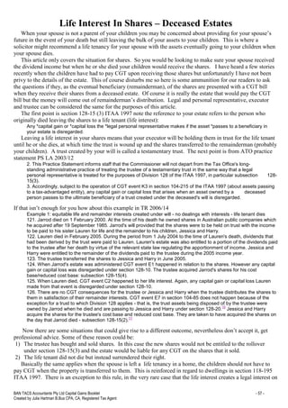 BAN TACS Accountants Pty Ltd Capital Gains Booklet - 57 -
Created by Julia Hartman B.Bus CPA, CA, Registered Tax Agent
Life Interest In Shares – Deceased Estates
When your spouse is not a parent of your children you may be concerned about providing for your spouse’s
future in the event of your death but still leaving the bulk of your assets to your children. This is where a
solicitor might recommend a life tenancy for your spouse with the assets eventually going to your children when
your spouse dies.
This article only covers the situation for shares. So you would be looking to make sure your spouse received
the dividend income but when he or she died your children would receive the shares. I have heard a few stories
recently when the children have had to pay CGT upon receiving those shares but unfortunately I have not been
privy to the details of the estate. This of course disturbs me so here is some ammunition for our readers to ask
the questions if they, as the eventual beneficiary (remainderman), of the shares are presented with a CGT bill
when they receive their shares from a deceased estate. Of course it is really the estate that would pay the CGT
bill but the money will come out of remainderman’s distribution. Legal and personal representative, executor
and trustee can be considered the same for the purposes of this article.
The first point is section 128-15 (3) ITAA 1997 note the reference to your estate refers to the person who
originally died leaving the shares to a life tenant (life interest):
Any *capital gain or *capital loss the *legal personal representative makes if the asset *passes to a beneficiary in
your estate is disregarded.
Leaving a life interest in your shares means that your executor will be holding them in trust for the life tenant
until he or she dies, at which time the trust is wound up and the shares transferred to the remainderman (probably
your children). A trust created by your will is called a testamentary trust. The next point is from ATO practice
statement PS LA 2003/12
2. This Practice Statement informs staff that the Commissioner will not depart from the Tax Office's long-
standing administrative practice of treating the trustee of a testamentary trust in the same way that a legal
personal representative is treated for the purposes of Division 128 of the ITAA 1997, in particular subsection 128-
15(3).
3. Accordingly, subject to the operation of CGT event K3 in section 104-215 of the ITAA 1997 (about assets passing
to a tax-advantaged entity), any capital gain or capital loss that arises when an asset owned by a deceased
person passes to the ultimate beneficiary of a trust created under the deceased's will is disregarded.
If that isn’t enough for you how about this example in TR 2006/14
Example 1: equitable life and remainder interests created under will - no dealings with interests - life tenant dies
121. Jarrod died on 1 February 2000. At the time of his death he owned shares in Australian public companies which
he acquired after 19 September 1985. Jarrod's will provided that the shares were to be held on trust with the income
to be paid to his sister Lauren for life and the remainder to his children, Jessica and Harry.
122. Lauren died in February 2005. During the period from 1 July 2004 to the time of Lauren's death, dividends that
had been derived by the trust were paid to Lauren. Lauren's estate was also entitled to a portion of the dividends paid
to the trustee after her death by virtue of the relevant state law regulating the apportionment of income. Jessica and
Harry were entitled to the remainder of the dividends paid to the trustee during the 2005 income year.
123. The trustee transferred the shares to Jessica and Harry in June 2005.
124. When Jarrod's estate was administered CGT event E1 happened in relation to the shares. However any capital
gain or capital loss was disregarded under section 128-10. The trustee acquired Jarrod's shares for his cost
base/reduced cost base: subsection 128-15(4).
125. When Lauren died, CGT event C2 happened to her life interest. Again, any capital gain or capital loss Lauren
made from that event is disregarded under section 128-10.
126. There are no CGT consequences for the trustee or Jessica and Harry when the trustee distributes the shares to
them in satisfaction of their remainder interests. CGT event E7 in section 104-85 does not happen because of the
exception for a trust to which Division 128 applies - that is, the trust assets being disposed of by the trustee were
owned by Jarrod when he died and are passing to Jessica and Harry under section 128-20.
10
Jessica and Harry
acquire the shares for the trustee's cost base and reduced cost base. They are taken to have acquired the shares on
the day that Jarrod died - subsection 128-15(2).
11
Now there are some situations that could give rise to a different outcome, nevertheless don’t accept it, get
professional advice. Some of these reason could be:
1) The trustee has bought and sold shares. In this case the new shares would not be entitled to the rollover
under section 128-15(3) and the estate would be liable for any CGT on the shares that it sold.
2) The life tenant did not die but instead surrendered their right.
Basically the same applies when the spouse is left a life tenancy in a home, the children should not have to
pay CGT when the property is transferred to them. This is reinforced in regard to dwellings in section 118-195
ITAA 1997. There is an exception to this rule, in the very rare case that the life interest creates a legal interest on
 