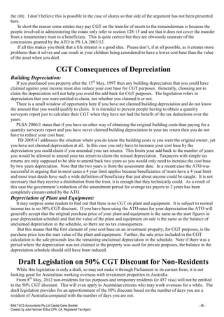 BAN TACS Accountants Pty Ltd Capital Gains Booklet - 58 -
Created by Julia Hartman B.Bus CPA, CA, Registered Tax Agent
the title. I don’t believe this is possible in the case of shares so that side of the argument has not been presented
here.
In short the reason some estates may pay CGT on the transfer of assets to the remainderman is because the
people involved in administering the estate only refer to section 128-15 and see that it does not cover the transfer
from a testamentary trust to a beneficiary. This is quite correct but they are obviously unaware of the
concessions granted by the ATO in PS LA 2003/12.
If all this makes you think that a life interest is a good idea. Please don’t, if at all possible, as it creates more
problems than it solves and can result in your children being considered to have a lower cost base than the value
of the asset when you died.
CGT Consequences of Depreciation
Building Depreciation:
If you purchased you property after the 13th
May, 1997 then any building depreciation that you could have
claimed against your income must also reduce your cost base for CGT purposes. Generally, choosing not to
claim the depreciation will not help you avoid the add back for CGT purposes. The legislation refers to
depreciation that you were entitled to claim, not whether you claimed it or not.
There is a small window of opportunity here if you have not claimed building depreciation and do not know
the amount that you would qualify to claim. It is intended to prevent people having to obtain a quantity
surveyors report just to calculate their CGT when they have not had the benefit of the tax deductions over the
years.
PLSA 2006/1 states that if you have no other way of obtaining the original building costs than paying for a
quantity surveyors report and you have never claimed building depreciation in your tax return then you do not
have to reduce your cost base.
TD 2005/47 addresses the situation where you do know the building costs ie you were the original owner, yet
you have not claimed depreciation at all. In this case you only have to increase your cost base by the
depreciation you could claim if you amended your tax returns. This limits your add back to the number of years
you would be allowed to amend your tax return to claim the missed depreciation. Taxpayers with simple tax
returns are only supposed to be able to amend back two years so you would only need to increase the cost base
by two years depreciation. Note that the two years is from the assessment date. In a recent case the ATO was
successful in arguing that in most cases a 4 year limit applies because beneficiaries of trusts have a 4 year limit
and most trust deeds have such a wide definition of beneficiary that just about anyone could be caught. It is not
necessary that they receive a distribution from the trust, it is enough that they technically could. As a result of
this case the government’s reduction of the amendment period for average tax payers to 2 years has been
completely circumvented by the ATO.
Depreciation of Plant and Equipment:
It may surprise some readers to find out that there is no CGT on plant and equipment. It is subject to normal
income tax ie no 50% CGT discount. If you have been using the ATO rates for your depreciation the ATO will
generally accept that the original purchase price of your plant and equipment is the same as the start figures in
your depreciation schedule and that the value of the plant and equipment on sale is the same as the balance of
unclaimed depreciation in the schedule, so there are no tax consequences.
But this means that the first element of your cost base on an investment property, for CGT purposes, is the
purchase price less the start value of the plant and equipment. Further, the sale price included in the CGT
calculation is the sale proceeds less the remaining unclaimed depreciation in the schedule. Note if there was a
period where the depreciation was not claimed ie the property was used for private purposes, the balance in the
depreciation schedule should still have been reduced.
Draft Legislation on 50% CGT Discount for Non-Residents
While this legislation is only a draft, so may not make it through Parliament in its current form, it is not
looking good for Australians working overseas with investment properties in Australia.
From 8th
May, 2012 non-residents for tax purposes and temporary residents (ie 457 visa) will not be entitled
to the 50% CGT discount. This will even apply to Australian citizens who may work overseas for a while. The
draft legislation provides for an apportionment of the 50% discount based on the number of days you are a
resident of Australia compared with the number of days you are not.
 