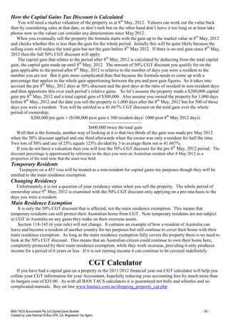 BAN TACS Accountants Pty Ltd Capital Gains Booklet - 59 -
Created by Julia Hartman B.Bus CPA, CA, Registered Tax Agent
How the Capital Gains Tax Discount is Calculated
You will need a market valuation of the property as at 8th
May, 2012. Valuers can work out the value back
then by considering sales at that date, so don’t rush but on the other hand don’t leave it too long or at least take
photos now so the valuer can consider any deterioration since May 2012.
When you eventually sell the property the formula starts with the gain up to the market value at 8th
May, 2012
and checks whether this is less than the gain for the whole period. Initially this will be quite likely because the
selling costs will reduce the total gain but not the gain before 8th
May 2012. If there is no real gain since 8th
May,
2012 then the full 50% CGT discount will apply.
The capital gain that relates to the period after 8th
May, 2012 is calculated by deducting from the total capital
gain, the capital gain made up until 8th
May, 2012. The amount of 50% CGT discount you qualify for on the
gain applicable to the period after 8th
May, 2012 is relative to the number of days you were a resident to the
number you are not. But it gets more complicated than that because the formula needs to come up with a
percentage that applies to the whole gain apportioning between the pre and post gain figures. So it takes into
account the pre 8th
May, 2012 days at 50% discount and the post days at the ratio of resident to non-resident days
and then apportions this over each period’s relative gains. So let’s assume the property made a $200,000 capital
gain pre 8th
May, 2012 and a total capital gain of $300,000. Also assume you owned the property for 1,000 days
before 8th
May, 2012 and the date you sell the property is 1,000 days after the 8th
May, 2012 but for 500 of those
days you were a resident. You will be entitled to a 41.667% CGT discount on the total gain over the whole
period of ownership:
$200,000 pre gain + ($100,000 post gain x 500 resident days/ 1000 post 8th
May 2012 days)
-----------------------------------------
$600,000 twice the total gain
Well that is the formula, another way of looking at it is that two thirds of the gain was made pre May 2012
when the 50% discount applied and one third afterwards when the owner was only a resident for half the time.
Two lots of 50% and one of 25% equals 125% divided by 3 to average them out is 41.667%.
If you do not have a valuation then you will lose the 50% CGT discount for the pre 8th
May, 2012 period. The
discount percentage is apportioned by reference to the days you were an Australian resident after 8 May 2012 as a
proportion of the total time that the asset was held.
Temporary Residents
Taxpayers on a 457 visa will be treated as a non-resident for capital gains tax purposes though they will be
entitled to the main residence exemption.
Changing Residency
Unfortunately it is not a question of your residency status when you sell the property. The whole period of
ownership since 9th
May, 2012 is examined with the 50% CGT discount only applying on a pro rata basis to the
days you were a resident.
Main Residence Exemption
It is only the 50% CGT discount that is affected, not the main residence exemption. This means that
temporary residents can still protect their Australian home from CGT. Note temporary residents are not subject
to CGT in Australia on any gains they make on their overseas assets.
Section 118-145 (6 year rule) will not change. It contains an example of how a resident of Australia can
leave and become a resident of another country for tax purposes but still continue to cover their home with their
main residence exemption. As long as the main residence exemption fully covers the property there is no need to
look at the 50% CGT discount. This means that an Australian citizen could continue to own their home here,
completely protected by their main residence exemption, while they work overseas, providing it only produces
income for a period of 6 years or less. If it is not earning income it can continue to be covered indefinitely.
CGT Calculator
If you have had a capital gain on a property in the 2011/2012 financial year our CGT calculator will help you
collate your CGT information for your Accountant, hopefully reducing your accounting fees by much more than
its bargain cost of $35.00. As with all BAN TACS calculators it is guaranteed not bells and whistles and no
complicated manuals. Buy on line www.bantacs.com.au/shopping_property_cgt.php
 