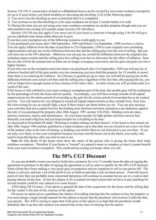 BAN TACS Accountants Pty Ltd Capital Gains Booklet - 6 -
Created by Julia Hartman B.Bus CPA, CA, Registered Tax Agent
Section 118-150 A vacant piece of land or a dilapidated house can be covered by your main residence exemption
for up to 4 years before you finish building or renovating the dwelling, if all of the following apply:
1) You move into the dwelling as soon as practical after it is completed.
2) You continue to use that dwelling as your main residence for at least 3 months before it is sold.
3) During this time you are not using your main residence exemption on another property though note you are
still entitled to the overlap of 6 months under Section 118-140 above.
Section 118-150 can also apply if you move out of your home to renovate it though using 118-145 will give
you an indefinite time frame rather than just 4 years.
If you lose your exemption one of the following scenarios could apply to you:
If you purchased your home after 19th September, 1985 and before 21st September, 1999 you have a choice.
You can apply inflation from the date of purchase to 21st September, 1999 to your original costs (including
improvements) and pay tax on the difference between that and the selling price less the cost of selling. But you
will miss out on the 50% discount. Otherwise you can pay tax on half the difference between the original costs
including improvements and the selling price less selling costs but no allowance for the effect of inflation. Note
the tax rate will be the normal rates as there are no longer averaging concessions and the gain can push you into a
higher bracket.
If you miss out on the exemption and your home was purchased after 21st September, 1999 you will pay tax at
whatever bracket half of the gain pushes you into (assuming you have held the property for 12 months or more).
Note there is no indexing for inflation. So if houses in general go up in value you will still be paying tax on the
difference between your actual cost base and the selling price regardless of the fact that, after paying the tax, you
will no longer have enough money to buy a house of the same value. In other words you will go backwards as a
result of the sale.
If the house is only entitled to your main residence exemption part of the time, the taxable gain will be multiplied
by the percentage of time the house did not qualify. Accordingly, you will have to keep records of all capital
improvements for the whole period of ownership as the gain for the whole period of ownership has to be worked
out first. You will need to be very diligent to record all capital improvements as they include trees, floor tiles,
the extra wiring for say an outside light, a hose if there wasn't one there before etc etc. You can also increase
your cost base (but not a capital loss) by the holding costs that have not been claimed as a tax deduction against
the rent, if you purchased the property after 20th August, 1991 section 110-25(4). Holding costs are rates,
interest, insurance, repairs and maintenance. So even keep receipts for light globes and lawn mower fuel.
Basically you need a big box and just keep receipts for everything to be sure.
As discussed in Newsflash 49 under "Warning to readers renting out their homes", if the home is first rented out
after 20th August 1996 and has qualified as a main residence up to that date you are forced to set a new cost base
of the market value at the time of renting, so holding costs before then are not relevant to your cost base. If you
are only ever likely to lose your exemption because you may rent the house out in the future, you really only
need to keep the big box after you start to rent it out.
Note the title deeds of the house must show the name of the person who is giving the home their main
residence exemption. Therefore if your home is "owned" in a parent's name or company or trust it cannot benefit
from your main residence exemption. This could end up costing you heaps when you sell.
The 50% CGT Discount
As you are probably aware you need to hold onto a property for over 12 months from the date of signing the
agreement to purchase to the date of signing the agreement to sell in order to qualify for the 50% CGT discount.
Some clients have been making a very quick gain on properties and are impatient to sell in case prices fall. The
choice is sell now and lose a lot of the profit in tax or hold on and take a risk on future prices. From the buyers
point of view they are probably more concerned that prices will continue to escalate but are not in a rush to start
paying interest on the loan. In fact the chance to fix a contract at today's prices but not have to pay anything for
several months could be very attractive to some buyers.
ATO ruling TD 16 states - If an option is granted the date of the acquisition for the buyer and the selling date
for the vendor is the date of the exercise of the option.
Of course an option gives a purchaser the chance of avoiding entering into the contract to buy the property so
you must charge a large enough amount for the option to ensure that the purchaser will exercise it after the date
you specify. The ATO is trying to argue that if the price of the option is so high that the purchaser would
definitely take it up then the contract was entered into at the time of entering into the option.
 