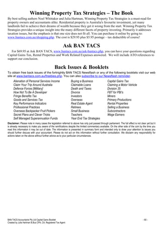 BAN TACS Accountants Pty Ltd Capital Gains Booklet - 60 -
Created by Julia Hartman B.Bus CPA, CA, Registered Tax Agent
Winning Property Tax Strategies – The Book
By best selling authors Noel Whittaker and Julia Hartman, Winning Property Tax Strategies is a must-read for
property owners and accountants alike. Residential property is Australia's favourite investment, yet many
landlords fail to achieve their dreams of wealth because they get it wrong from the start. Winning Property Tax
Strategies provides a unique insight into the many different facets of property investing. Primarily it addresses
taxation issues, but the emphasis is that one size does not fit all. You can purchase it online by going to:
www.bantacs.com.au/shopping.php. The cost is $29.95 plus $5.95 postage – tax deductible of course!
Ask BAN TACS
For $69.95 at Ask BAN TACS, www.bantacs.com.au/ask-bantacs.php, you can have your questions regarding
Capital Gains Tax, Rental Properties and Work Related Expenses answered. We will include ATO references to
support our conclusion.
Back Issues & Booklets
To obtain free back issues of the fortnightly BAN TACS Newsflash or any of the following booklets visit our web
site at www.bantacs.com.au/freebies.php. You can also subscribe to our Newsflash reminder.
Alienation of Personal Services Income Buying a Business Capital Gains Tax
Claim Your Trip Around Australia Claimable Loans Claiming a Motor Vehicle
Defence Forces [Military] Death and Taxes Division 35
How Not To Be A Developer Divorce FBT for PBI’s
Fringe Benefits Tax Investors Miners
Goods and Services Tax Overseas Primary Productions
Key Performance Indicators Real Estate Agent Rental Properties
Professional Practices Retirees Selling a Business
Overseas Backpacker Fruit Pickers Small Business Subcontractors
Secret Plans and Clever Tricks Teachers Wage Earners
Self Managed Superannuation Funds Year End Tax Strategies
Disclaimer: Please note in many cases the legislation referred to above has only just passed through parliament. The full effect is not clear yet but it
is already necessary to make you aware of the ramifications despite the limited commentary available. On the other side of the coin by the time you
read this information it may be out of date. The information is presented in summary form and intended only to draw your attention to issues you
should further discuss with your accountant. Please do not act on this information without further consultation. We disclaim any responsibility for
actions taken on the above without further advice as to your particular circumstances.
 