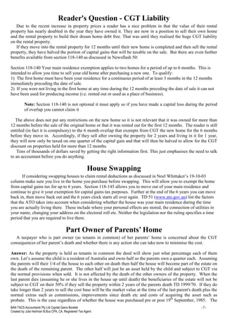 BAN TACS Accountants Pty Ltd Capital Gains Booklet - 7 -
Created by Julia Hartman B.Bus CPA, CA, Registered Tax Agent
Reader's Question - CGT Liability
Due to the recent increase in property prices a reader has a nice problem in that the value of their rental
property has nearly doubled in the year they have owned it. They are now in a position to sell their own home
and the rental property to build their dream home debt free. That was until they realised the huge CGT liability
on the rental property.
If they move into the rental property for 12 months until their new home is completed and then sell the rental
property, they have halved the portion of capital gains that will be taxable on the sale. But there are even further
benefits available from section 118-140 as discussed in Newsflash 50:
Section 118-140 Your main residence exemption applies to two homes for a period of up to 6 months. This is
intended to allow you time to sell your old home after purchasing a new one. To qualify:
1) The first home must have been your residence for a continuous period of at least 3 months in the 12 months
immediately preceding the date of sale.
2) If you were not living in the first home at any time during the 12 months preceding the date of sale it can not
have been used for producing income (i.e. rented out or used as a place of business).
Note: Section 118-140 is not optional it must apply so if you have made a capital loss during the period
of overlap you cannot claim it
The above does not put any restrictions on the new home so it is not relevant that it was owned for more than
12 months before the sale of the original home or that it was rented out for the first 12 months. The reader is still
entitled (in fact it is compulsory) to the 6 month overlap that exempts from CGT the new home for the 6 months
before they move in. Accordingly, if they sell after owning the property for 2 years and living in it for 1 year,
they will now only be taxed on one quarter of the capital gain and that will then be halved to allow for the CGT
discount on properties held for more than 12 months.
Tens of thousands of dollars saved by getting the right information first. This just emphasises the need to talk
to an accountant before you do anything.
House Swapping
If considering swapping houses to claim rental deductions as discussed in Noel Whittaker’s 19-10-03
column make sure you live in the home you purchase before swapping. This will allow you to exempt the home
from capital gains tax for up to 6 years. Section 118-145 allows you to move out of your main residence and
continue to give it your exemption for capital gains tax purposes. Further at the end of the 6 years you can move
back in, then move back out and the 6 years clock starts all over again. TD 51 (www.ato.gov.au) list the factors
that the ATO takes into account when considering whether the house was your main residence during the time
you are actually living there. These include where your personal effects are stored, the connection of utilities in
your name, changing your address on the electoral roll etc. Neither the legislation nor the ruling specifies a time
period that you are required to live there.
Part Owner of Parents’ Home
A taxpayer who is part owner (as tenants in common) of her parents’ home is concerned about the CGT
consequences of her parent’s death and whether there is any action she can take now to minimise the cost.
Answer: As the property is held as tenants in common the deed will show just what percentage each of them
own. Let’s assume the child is a resident of Australia and owns half so the parents own a quarter each. Assuming
the parents will their 1/4 of the house to each other on death then half the house will become part of the estate on
the death of the remaining parent. The other half will just be an asset held by the child and subject to CGT via
the normal provisions when sold. It is not affected by the death of the other owners of the property. When the
last parent dies (assuming he or she lives in the house up until death) the beneficiaries of the estate will not be
subject to CGT on their 50% if they sell the property within 2 years of the parents death TD 1999/70. If they do
take longer than 2 years to sell the cost base will be the market value at the time of the last parent's death plus the
normal extras such as commissions, improvements since death etc and costs of acquiring the asset such as
probate. This is the case regardless of whether the house was purchased pre or post 19th
September, 1985. The
 