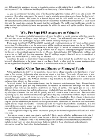 BAN TACS Accountants Pty Ltd Capital Gains Booklet - 8 -
Created by Julia Hartman B.Bus CPA, CA, Registered Tax Agent
only difference joint tenancy as apposed to tenants in common would make is that it would be very difficult to
convince the ATO the child owned anything different than exactly 1/3rd of the house.
As you can see the more the child owns of the house the higher the eventual CGT on its sale, even in 100
years time. Depending on the age of the parents it may be worth the stamp duty now to change the deed to only
the name of the parents. This would be a deemed disposal and the child would have to pay CGT on the
difference between his or her cost base and the market value of their share but at least then the CGT clock would
stop until the parents die, assuming the parents live there until death. The child would need to see a solicitor to
make sure her legal rights to the house were provided for within the parents will and be confident this was not
going to change.
Why Pre Sept 1985 Assets are so Valuable
Pre Sept 1985 assets are valuable because they will never be subject to capital gains tax while their owner is
alive and does not do anything to change their pre CGT status. This will normally make the pre CGT asset a
better investment than anything you buy post 1985. So think seriously before you sell one.
If you spend more than $109,447 (as at 2006 indexed each year) improving a pre CGT asset and that amount
is more than 5% of the selling price, the improvement will be considered a separate asset from the pre CGT asset.
Therefore, if the improvement was made post CGT, it will be subject to CGT on the sale even though the original
pre CGT asset will not be (Section 108-70(3)). Note that both the threshold and the percentage test must be met
for the asset to be considered separate from the pre 85 asset. But note Section 108-70(3) excludes buildings and
structure on pre CGT land from this concession. Post 85 buildings on pre 85 land will always be considered a
separate asset section 108-55(2) unless they are inherited.
Even if you do spend too much money improving the asset if you do not sell the asset before you die your
heirs will inherit the asset at the market value at your date of death. In other words the separate asset provisions
are not triggered and the post CGT improvement is treated the same as the pre CGT asset.
Capital Gains Tax and Shares or Managed Funds
While capital gains tax (CGT) is not a death tax, it does impose a huge headache on the beneficiaries of your
estate to find necessary information when you are not around to help them. The transfer of your assets to your
heirs will not trigger CGT but when your heirs eventually sell the assets they need a cost base in order to
calculate any CGT payable. The ATO can fine them if they do not have the appropriate records and they could
end up paying a lot more tax than necessary.
To keep it simple!! I will just consider the costs base for shares and units in managed funds. The cost base is
the original purchase price plus any reinvestments of dividends or distributions, brokerage fees and initial
financial advice costs less tax deferred distributions or returns of capital. The capital gain or loss is the
difference between the cost base and the selling price. It is helpful if you record the number of units or shares as
any discrepancy between this total and the quantity sold will detect an error in the records. Documentation
explaining any tax free distributions should be kept safe as they may also effect the cost base. If you have sold
some of the parcel, your records should show how the cost base was calculated as this is relevant to determining
the cost base of the remaining shares or units. In my experience you cannot always rely on your fund manager to
keep for you the information you need to calculate your cost base. If the fund has been taken over the relevant
records may no longer be available. The funds are under no obligation to provide this information. It is the
owner of the asset, namely you or your heirs, that is required to keep the records necessary to calculate the cost
base and liable for a fine from the ATO.
If the thought of having to dig up this information gives you the horrors imagine how difficult it will be for
your heirs.
So what can you do to leave your estate in good order? Firstly acquire a big box and then start to do what I
have been planning to do over the last 10 years. Include in this box a folder for each investment containing all
correspondence. Just because some of the information provided on the taxation statement each year has been
included in that year’s tax return does not mean that is the end of it. Keep all statements and explanatory
information, even if the fund claims the distribution is tax free.
 