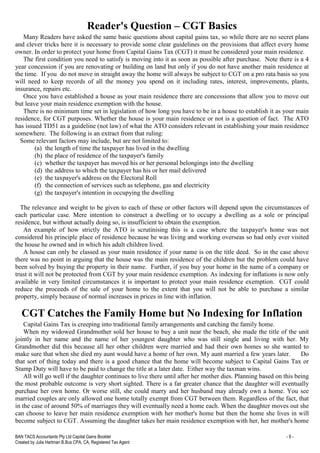 BAN TACS Accountants Pty Ltd Capital Gains Booklet - 9 -
Created by Julia Hartman B.Bus CPA, CA, Registered Tax Agent
Reader's Question – CGT Basics
Many Readers have asked the same basic questions about capital gains tax, so while there are no secret plans
and clever tricks here it is necessary to provide some clear guidelines on the provisions that affect every home
owner. In order to protect your home from Capital Gains Tax (CGT) it must be considered your main residence.
The first condition you need to satisfy is moving into it as soon as possible after purchase. Note there is a 4
year concession if you are renovating or building on land but only if you do not have another main residence at
the time. If you do not move in straight away the home will always be subject to CGT on a pro rata basis so you
will need to keep records of all the money you spend on it including rates, interest, improvements, plants,
insurance, repairs etc.
Once you have established a house as your main residence there are concessions that allow you to move out
but leave your main residence exemption with the house.
There is no minimum time set in legislation of how long you have to be in a house to establish it as your main
residence, for CGT purposes. Whether the house is your main residence or not is a question of fact. The ATO
has issued TD51 as a guideline (not law) of what the ATO considers relevant in establishing your main residence
somewhere. The following is an extract from that ruling:
Some relevant factors may include, but are not limited to:
(a) the length of time the taxpayer has lived in the dwelling
(b) the place of residence of the taxpayer's family
(c) whether the taxpayer has moved his or her personal belongings into the dwelling
(d) the address to which the taxpayer has his or her mail delivered
(e) the taxpayer's address on the Electoral Roll
(f) the connection of services such as telephone, gas and electricity
(g) the taxpayer's intention in occupying the dwelling
The relevance and weight to be given to each of these or other factors will depend upon the circumstances of
each particular case. Mere intention to construct a dwelling or to occupy a dwelling as a sole or principal
residence, but without actually doing so, is insufficient to obtain the exemption.
An example of how strictly the ATO is scrutinising this is a case where the taxpayer's home was not
considered his principle place of residence because he was living and working overseas so had only ever visited
the house he owned and in which his adult children lived.
A house can only be classed as your main residence if your name is on the title deed. So in the case above
there was no point in arguing that the house was the main residence of the children but the problem could have
been solved by buying the property in their name. Further, if you buy your home in the name of a company or
trust it will not be protected from CGT by your main residence exemption. As indexing for inflations is now only
available in very limited circumstances it is important to protect your main residence exemption. CGT could
reduce the proceeds of the sale of your home to the extent that you will not be able to purchase a similar
property, simply because of normal increases in prices in line with inflation.
CGT Catches the Family Home but No Indexing for Inflation
Capital Gains Tax is creeping into traditional family arrangements and catching the family home.
When my widowed Grandmother sold her house to buy a unit near the beach, she made the title of the unit
jointly in her name and the name of her youngest daughter who was still single and living with her. My
Grandmother did this because all her other children were married and had their own homes so she wanted to
make sure that when she died my aunt would have a home of her own. My aunt married a few years later. Do
that sort of thing today and there is a good chance that the home will become subject to Capital Gains Tax or
Stamp Duty will have to be paid to change the title at a later date. Either way the taxman wins.
All will go well if the daughter continues to live there until after her mother dies. Planning based on this being
the most probable outcome is very short sighted. There is a far greater chance that the daughter will eventually
purchase her own home. Or worse still, she could marry and her husband may already own a home. You see
married couples are only allowed one home totally exempt from CGT between them. Regardless of the fact, that
in the case of around 50% of marriages they will eventually need a home each. When the daughter moves out she
can choose to leave her main residence exemption with her mother's home but then the home she lives in will
become subject to CGT. Assuming the daughter takes her main residence exemption with her, her mother's home
 